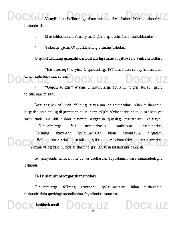 2. Yangiliklar:   Fe’llarning   shaxs-son   qo‘shimchalari   bilan   tuslanishini
tushuntirish.
3. Mustahkamlash:   Amaliy mashqlar orqali bilimlarni mustahkamlash.
4. Yakuniy qism:   O‘quvchilarning bilimini baholash.
O‘quvchilarning qiziqishlarini oshirishga xizmat qiluvchi o‘yinli metodlar:
 “Kim tezroq?” o‘yini:   O‘quvchilarga fe’llarni shaxs-son qo‘shimchalari
bilan tezda tuslashni so‘rash.
 “Gapni   to‘ldir”   o‘yini:   O‘quvchilarga   fe’llarni   to‘g‘ri   tuslab,   gapni
to‘ldirishni so‘rash.
Boshlang‘ich   ta’limda   fe’lning   shaxs-son   qo‘shimchalari   bilan   tuslanishini
o‘rgatish bolalarning til grammatik tuzilishini to‘g‘ri o‘zlashtirishida muhim ahamiyat
kasb   etadi.   4-sinfda   ushbu   mavzuni   o‘rganish   quyidagi   maqsadlarni   ko‘zlaydi:
✅   O‘quvchilarga   fe’l   tushunchasini   mukammal   tushuntirish;
✅   Fe’lning   shaxs-son   qo‘shimchalari   bilan   tuslanishini   o‘rgatish;
✅   Fe’l   shakllarini   tahlil   qilish   ko‘nikmalarini   shakllantirish;
✅  Yozma va og‘zaki nutqda fe’llarni to‘g‘ri ishlatish malakasini oshirish.
Bu   jarayonda   samarali   metod   va   usullardan   foydalanish   dars   samaradorligini
oshiradi.
Fe’l tuslanishini o‘rgatish metodlari
O‘quvchilarga   fe’lning   shaxs-son   qo‘shimchalari   bilan   tuslanishini
tushuntirishda quyidagi metodlardan foydalanish mumkin:
 Izohlash usuli
20