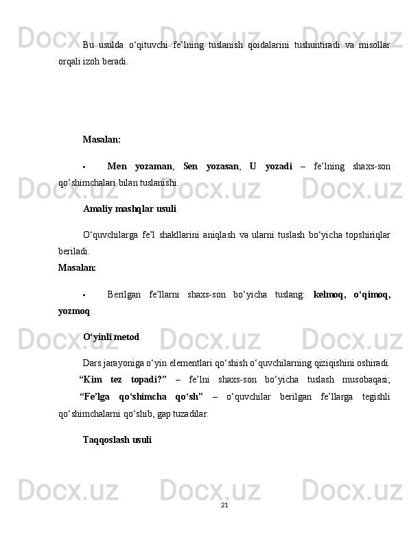Bu   usulda   o‘qituvchi   fe’lning   tuslanish   qoidalarini   tushuntiradi   va   misollar
orqali izoh beradi.
Masalan:
 Men   yozaman ,   Sen   yozasan ,   U   yozadi   –   fe’lning   shaxs-son
qo‘shimchalari bilan tuslanishi.
Amaliy mashqlar usuli
O‘quvchilarga   fe’l   shakllarini   aniqlash   va   ularni   tuslash   bo‘yicha   topshiriqlar
beriladi.
Masalan:
 Berilgan   fe’llarni   shaxs-son   bo‘yicha   tuslang:   kelmoq,   o‘qimoq,
yozmoq .
O‘yinli metod
Dars jarayoniga o‘yin elementlari qo‘shish o‘quvchilarning qiziqishini oshiradi.
✅   “Kim   tez   topadi?”   –   fe’lni   shaxs-son   bo‘yicha   tuslash   musobaqasi;
✅   “Fe’lga   qo‘shimcha   qo‘sh”   –   o‘quvchilar   berilgan   fe’llarga   tegishli
qo‘shimchalarni qo‘shib, gap tuzadilar.
Taqqoslash usuli
21 