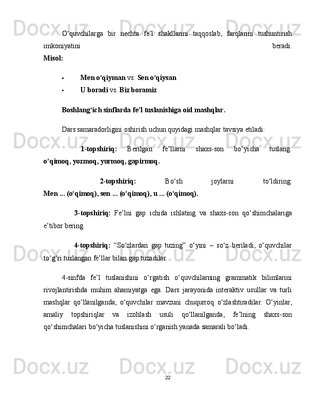 O‘quvchilarga   bir   nechta   fe’l   shakllarini   taqqoslab,   farqlarini   tushuntirish
imkoniyatini   beradi.
Misol:
 Men o‘qiyman  vs.  Sen o‘qiysan
 U boradi  vs.  Biz boramiz
Boshlang‘ich sinflarda fe’l tuslanishiga oid mashqlar.
Dars samaradorligini oshirish uchun quyidagi mashqlar tavsiya etiladi:
✅   1-topshiriq:   Berilgan   fe’llarni   shaxs-son   bo‘yicha   tuslang:
o‘qimoq, yozmoq, yurmoq, gapirmoq.
✅   2-topshiriq:   Bo‘sh   joylarni   to‘ldiring:
Men ... (o‘qimoq), sen ... (o‘qimoq), u ... (o‘qimoq).
✅   3-topshiriq:   Fe’lni   gap   ichida   ishlating   va   shaxs-son   qo‘shimchalariga
e’tibor bering.
✅   4-topshiriq:   “So‘zlardan   gap   tuzing”   o‘yini   –   so‘z   beriladi,   o‘quvchilar
to‘g‘ri tuslangan fe’llar bilan gap tuzadilar.
4-sinfda   fe’l   tuslanishini   o‘rgatish   o‘quvchilarning   grammatik   bilimlarini
rivojlantirishda   muhim   ahamiyatga   ega.   Dars   jarayonida   interaktiv   usullar   va   turli
mashqlar   qo‘llanilganda,   o‘quvchilar   mavzuni   chuqurroq   o‘zlashtiradilar.   O‘yinlar,
amaliy   topshiriqlar   va   izohlash   usuli   qo‘llanilganda,   fe’lning   shaxs-son
qo‘shimchalari bo‘yicha tuslanishini o‘rganish yanada samarali bo‘ladi.
22