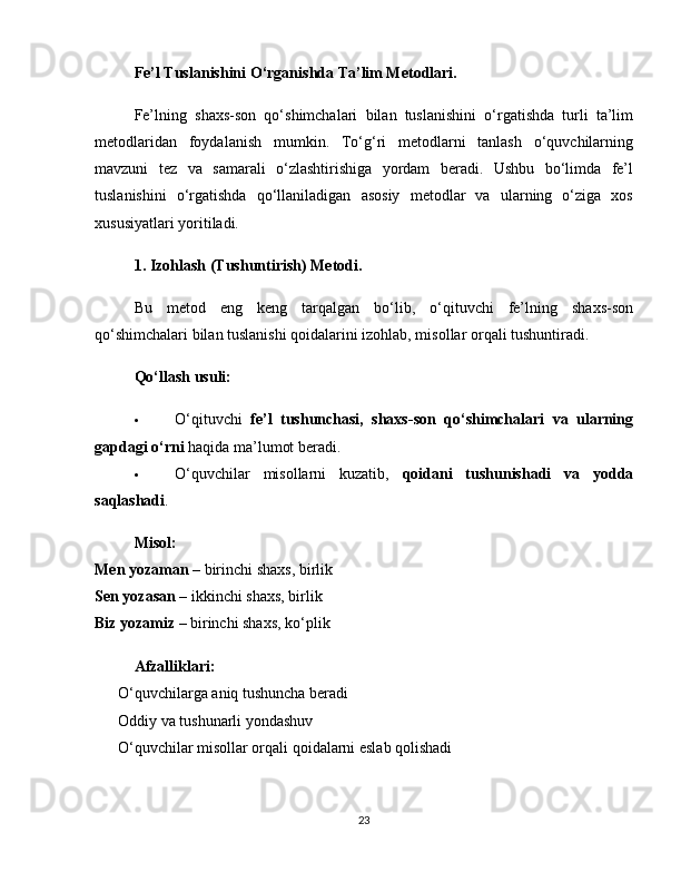Fe’l Tuslanishini O‘rganishda Ta’lim Metodlari.
Fe’lning   shaxs-son   qo‘shimchalari   bilan   tuslanishini   o‘rgatishda   turli   ta’lim
metodlaridan   foydalanish   mumkin.   To‘g‘ri   metodlarni   tanlash   o‘quvchilarning
mavzuni   tez   va   samarali   o‘zlashtirishiga   yordam   beradi.   Ushbu   bo‘limda   fe’l
tuslanishini   o‘rgatishda   qo‘llaniladigan   asosiy   metodlar   va   ularning   o‘ziga   xos
xususiyatlari yoritiladi.
1. Izohlash (Tushuntirish) Metodi.
Bu   metod   eng   keng   tarqalgan   bo‘lib,   o‘qituvchi   fe’lning   shaxs-son
qo‘shimchalari bilan tuslanishi qoidalarini izohlab, misollar orqali tushuntiradi.
Qo‘llash usuli:
 O‘qituvchi   fe’l   tushunchasi,   shaxs-son   qo‘shimchalari   va   ularning
gapdagi o‘rni  haqida ma’lumot beradi.
 O‘quvchilar   misollarni   kuzatib,   qoidani   tushunishadi   va   yodda
saqlashadi .
Misol:
Men yozaman  – birinchi shaxs, birlik
Sen yozasan  – ikkinchi shaxs, birlik
Biz yozamiz  – birinchi shaxs, ko‘plik
Afzalliklari:
✅  O‘quvchilarga aniq tushuncha beradi
✅  Oddiy va tushunarli yondashuv
✅  O‘quvchilar misollar orqali qoidalarni eslab qolishadi
23 