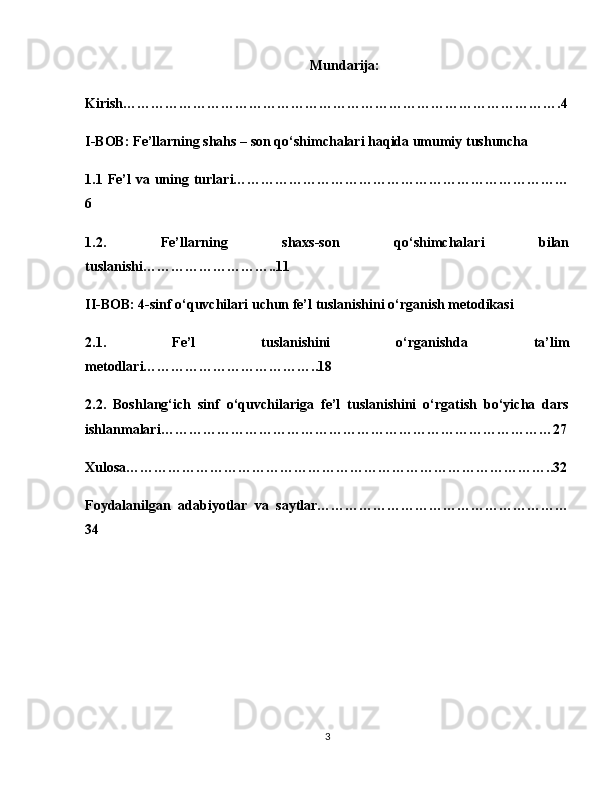 Mundarija:
Kirish………………………………………………………………………………….4
I-BOB: Fe’llarning shahs – son qo‘shimchalari haqida umumiy tushuncha 
1.1 Fe’l   va uning turlari………………………………………………………………
6
1.2.   Fe’llarning   shaxs-son   qo‘shimchalari   bilan
tuslanishi………………………..11
II-BOB: 4-sinf o‘quvchilari uchun fe’l tuslanishini o‘rganish metodikasi 
2.1.   Fe’l   tuslanishini   o‘rganishda   ta’lim
metodlari………………………………..18
2.2.   Boshlang‘ich   sinf   o‘quvchilariga   fe’l   tuslanishini   o‘rgatish   bo‘yicha   dars
ishlanmalari…………………………………………………………………………27
Xulosa………………………………………………………………………………..32
Foydalanilgan   adabiyotlar   va   saytlar………………………………………………
34
3 