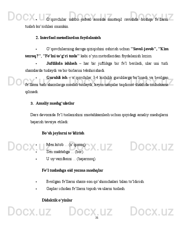  O‘quvchilar   ushbu   jadval   asosida   mustaqil   ravishda   boshqa   fe’llarni
tuslab ko‘rishlari mumkin.
2. Interfaol metodlardan foydalanish
 O‘quvchilarning darsga qiziqishini oshirish uchun  "Savol-javob", "Kim
tezroq?" ,  "Fe’lni to‘g‘ri tusla"  kabi o‘yin metodlaridan foydalanish lozim.
 Juftlikda   ishlash   –   har   bir   juftlikga   bir   fe’l   beriladi,   ular   uni   turli
shaxslarda tuslaydi va bir-birlarini tekshirishadi.
 Guruhli   ish   –  o‘quvchilar   3-4  kishilik guruhlarga bo‘linadi  va  berilgan
fe’llarni turli shaxslarga moslab tuslaydi, keyin natijalar taqdimot shaklida muhokama
qilinadi.
3. Amaliy mashg‘ulotlar 
Dars davomida fe’l tuslanishini mustahkamlash uchun quyidagi amaliy mashqlarni
bajarish tavsiya etiladi:
✅   Bo‘sh joylarni to‘ldirish
 Men kitob ... (o‘qimoq).
 Sen maktabga ... (bor).
 U uy vazifasini ... (bajarmoq).
✅   Fe’l tuslashga oid yozma mashqlar
 Berilgan fe’llarni shaxs-son qo‘shimchalari bilan to‘ldirish.
 Gaplar ichidan fe’llarni topish va ularni tuslash.
✅   Didaktik o‘yinlar
31