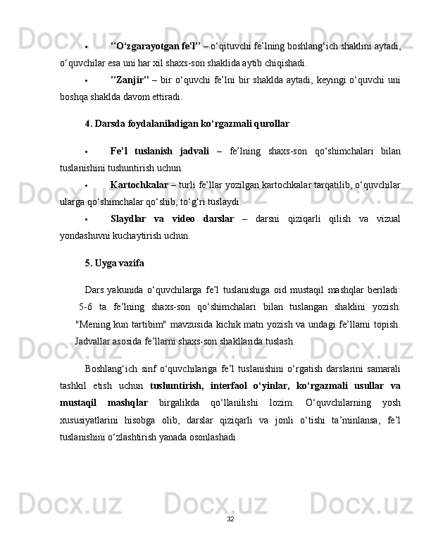  "O‘zgarayotgan fe’l"  – o‘qituvchi fe’lning boshlang‘ich shaklini aytadi,
o‘quvchilar esa uni har xil shaxs-son shaklida aytib chiqishadi.
 "Zanjir"   –  bir   o‘quvchi   fe’lni   bir   shaklda  aytadi,  keyingi  o‘quvchi  uni
boshqa shaklda davom ettiradi.
4. Darsda foydalaniladigan ko‘rgazmali qurollar
 Fe’l   tuslanish   jadvali   –   fe’lning   shaxs-son   qo‘shimchalari   bilan
tuslanishini tushuntirish uchun.
 Kartochkalar  – turli fe’llar yozilgan kartochkalar tarqatilib, o‘quvchilar
ularga qo‘shimchalar qo‘shib, to‘g‘ri tuslaydi.
 Slaydlar   va   video   darslar   –   darsni   qiziqarli   qilish   va   vizual
yondashuvni kuchaytirish uchun.
5. Uyga vazifa
Dars   yakunida   o‘quvchilarga   fe’l   tuslanishiga   oid   mustaqil   mashqlar   beriladi:
✅   5-6   ta   fe’lning   shaxs-son   qo‘shimchalari   bilan   tuslangan   shaklini   yozish.
✅   "Mening kun tartibim" mavzusida kichik matn yozish va undagi fe’llarni topish.
✅  Jadvallar asosida fe’llarni shaxs-son shakllarida tuslash.
Boshlang‘ich   sinf   o‘quvchilariga   fe’l   tuslanishini   o‘rgatish   darslarini   samarali
tashkil   etish   uchun   tushuntirish,   interfaol   o‘yinlar,   ko‘rgazmali   usullar   va
mustaqil   mashqlar   birgalikda   qo‘llanilishi   lozim.   O‘quvchilarning   yosh
xususiyatlarini   hisobga   olib,   darslar   qiziqarli   va   jonli   o‘tishi   ta’minlansa,   fe’l
tuslanishini o‘zlashtirish yanada osonlashadi.
32 