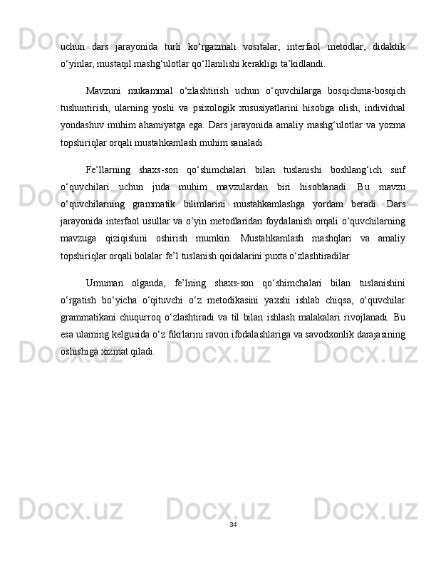 uchun   dars   jarayonida   turli   ko‘rgazmali   vositalar,   interfaol   metodlar,   didaktik
o‘yinlar, mustaqil mashg‘ulotlar qo‘llanilishi kerakligi ta’kidlandi.
Mavzuni   mukammal   o‘zlashtirish   uchun   o‘quvchilarga   bosqichma-bosqich
tushuntirish,   ularning   yoshi   va   psixologik   xususiyatlarini   hisobga   olish,   individual
yondashuv  muhim  ahamiyatga  ega.  Dars  jarayonida  amaliy  mashg‘ulotlar   va  yozma
topshiriqlar orqali mustahkamlash muhim sanaladi.
Fe’llarning   shaxs-son   qo‘shimchalari   bilan   tuslanishi   boshlang‘ich   sinf
o‘quvchilari   uchun   juda   muhim   mavzulardan   biri   hisoblanadi.   Bu   mavzu
o‘quvchilarning   grammatik   bilimlarini   mustahkamlashga   yordam   beradi.   Dars
jarayonida interfaol usullar va o‘yin metodlaridan foydalanish orqali o‘quvchilarning
mavzuga   qiziqishini   oshirish   mumkin.   Mustahkamlash   mashqlari   va   amaliy
topshiriqlar orqali bolalar fe’l tuslanish qoidalarini puxta o‘zlashtiradilar.
Umuman   olganda,   fe’lning   shaxs-son   qo‘shimchalari   bilan   tuslanishini
o‘rgatish   bo‘yicha   o‘qituvchi   o‘z   metodikasini   yaxshi   ishlab   chiqsa,   o‘quvchilar
grammatikani   chuqurroq   o‘zlashtiradi   va   til   bilan   ishlash   malakalari   rivojlanadi.   Bu
esa ularning kelgusida o‘z fikrlarini ravon ifodalashlariga va savodxonlik darajasining
oshishiga xizmat qiladi.
34