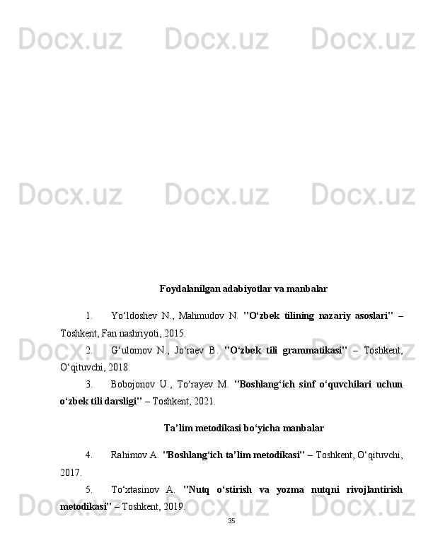 Foydalanilgan adabiyotlar va manbalar
1. Yo‘ldoshev   N.,   Mahmudov   N.   "O‘zbek   tilining   nazariy   asoslari"   –
Toshkent, Fan nashriyoti, 2015.
2. G‘ulomov   N.,   Jo‘raev   B.   "O‘zbek   tili   grammatikasi"   –   Toshkent,
O‘qituvchi, 2018.
3. Bobojonov   U.,   To‘rayev   M.   "Boshlang‘ich   sinf   o‘quvchilari   uchun
o‘zbek tili darsligi"  – Toshkent, 2021.
Ta’lim metodikasi bo‘yicha manbalar
4. Rahimov A.  "Boshlang‘ich ta’lim metodikasi"  – Toshkent, O‘qituvchi,
2017.
5. To‘xtasinov   A.   "Nutq   o‘stirish   va   yozma   nutqni   rivojlantirish
metodikasi"  – Toshkent, 2019.
35 