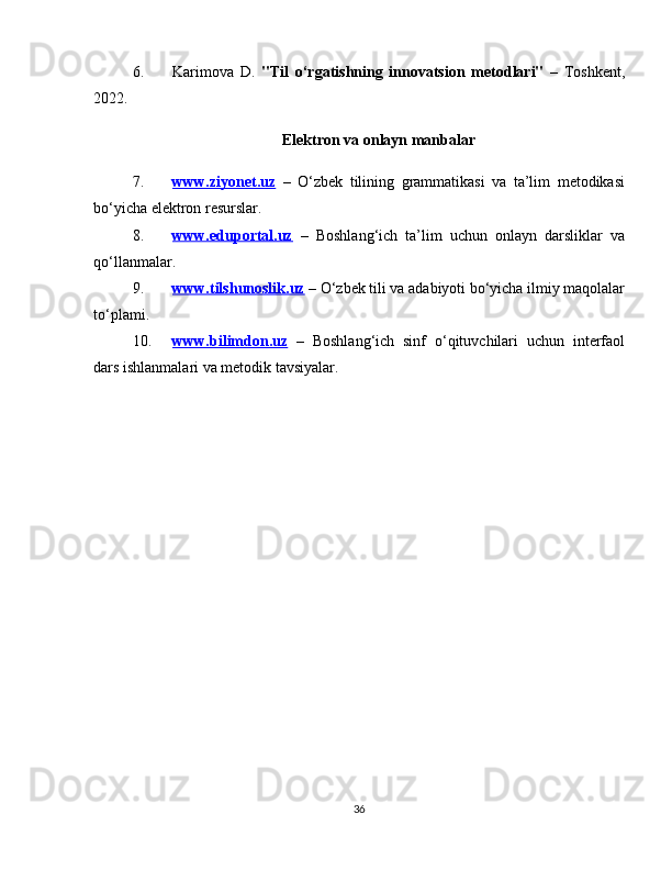 6. Karimova   D.   "Til   o‘rgatishning   innovatsion   metodlari"   –   Toshkent,
2022.
Elektron va onlayn manbalar
7. www.ziyonet.uz      –   O‘zbek   tilining   grammatikasi   va   ta’lim   metodikasi
bo‘yicha elektron resurslar.
8. www.eduportal.uz      –   Boshlang‘ich   ta’lim   uchun   onlayn   darsliklar   va
qo‘llanmalar.
9. www.tilshunoslik.uz     – O‘zbek tili va adabiyoti bo‘yicha ilmiy maqolalar
to‘plami.
10. www.bilimdon.uz      –   Boshlang‘ich   sinf   o‘qituvchilari   uchun   interfaol
dars ishlanmalari va metodik tavsiyalar.
36 