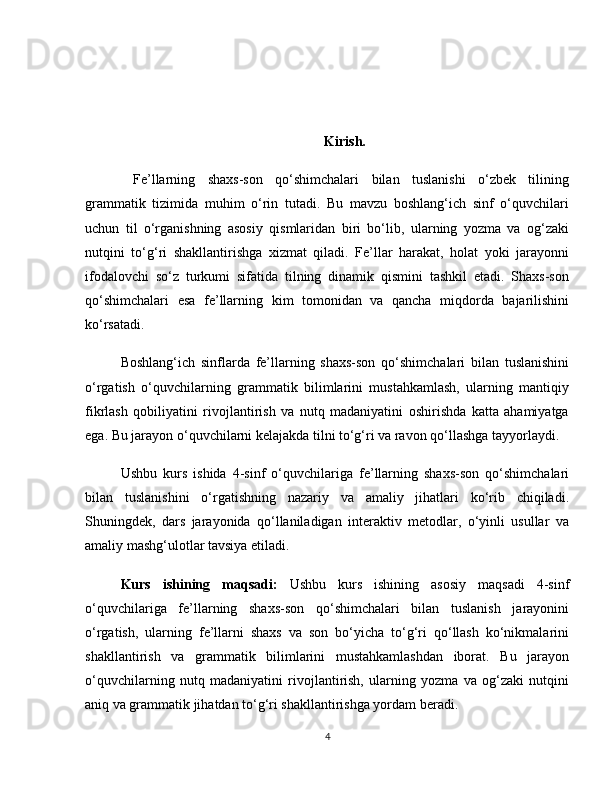 Kirish.
  Fe’llarning   shaxs-son   qo‘shimchalari   bilan   tuslanishi   o‘zbek   tilining
grammatik   tizimida   muhim   o‘rin   tutadi.   Bu   mavzu   boshlang‘ich   sinf   o‘quvchilari
uchun   til   o‘rganishning   asosiy   qismlaridan   biri   bo‘lib,   ularning   yozma   va   og‘zaki
nutqini   to‘g‘ri   shakllantirishga   xizmat   qiladi.   Fe’llar   harakat,   holat   yoki   jarayonni
ifodalovchi   so‘z   turkumi   sifatida   tilning   dinamik   qismini   tashkil   etadi.   Shaxs-son
qo‘shimchalari   esa   fe’llarning   kim   tomonidan   va   qancha   miqdorda   bajarilishini
ko‘rsatadi.
Boshlang‘ich   sinflarda   fe’llarning   shaxs-son   qo‘shimchalari   bilan   tuslanishini
o‘rgatish   o‘quvchilarning   grammatik   bilimlarini   mustahkamlash,   ularning   mantiqiy
fikrlash   qobiliyatini   rivojlantirish   va   nutq   madaniyatini   oshirishda   katta   ahamiyatga
ega. Bu jarayon o‘quvchilarni kelajakda tilni to‘g‘ri va ravon qo‘llashga tayyorlaydi.
Ushbu   kurs   ishida   4-sinf   o‘quvchilariga   fe’llarning   shaxs-son   qo‘shimchalari
bilan   tuslanishini   o‘rgatishning   nazariy   va   amaliy   jihatlari   ko‘rib   chiqiladi.
Shuningdek,   dars   jarayonida   qo‘llaniladigan   interaktiv   metodlar,   o‘yinli   usullar   va
amaliy mashg‘ulotlar tavsiya etiladi.
Kurs   ishining   maqsadi:   Ushbu   kurs   ishining   asosiy   maqsadi   4-sinf
o‘quvchilariga   fe’llarning   shaxs-son   qo‘shimchalari   bilan   tuslanish   jarayonini
o‘rgatish,   ularning   fe’llarni   shaxs   va   son   bo‘yicha   to‘g‘ri   qo‘llash   ko‘nikmalarini
shakllantirish   va   grammatik   bilimlarini   mustahkamlashdan   iborat.   Bu   jarayon
o‘quvchilarning   nutq   madaniyatini   rivojlantirish,   ularning   yozma   va   og‘zaki   nutqini
aniq va grammatik jihatdan to‘g‘ri shakllantirishga yordam beradi.
4 