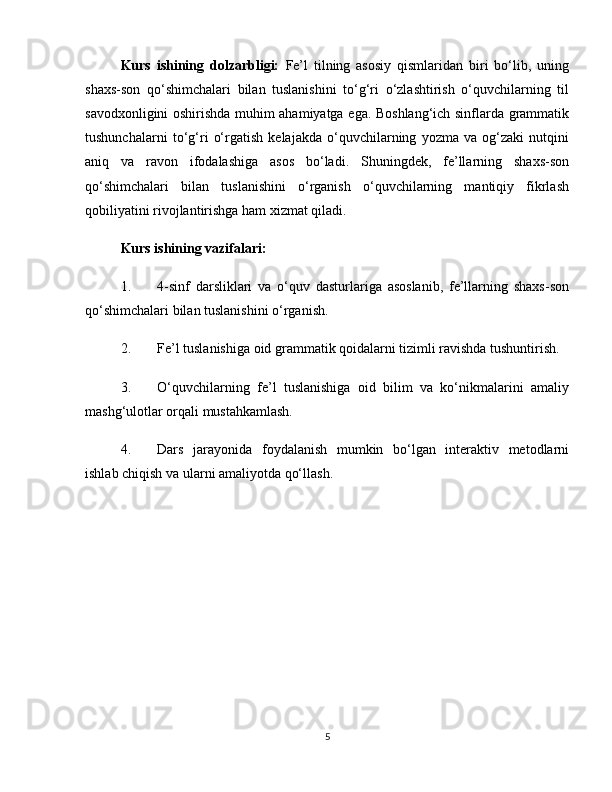 Kurs   ishining   dolzarbligi:   Fe’l   tilning   asosiy   qismlaridan   biri   bo‘lib,   uning
shaxs-son   qo‘shimchalari   bilan   tuslanishini   to‘g‘ri   o‘zlashtirish   o‘quvchilarning   til
savodxonligini oshirishda muhim ahamiyatga ega. Boshlang‘ich sinflarda grammatik
tushunchalarni   to‘g‘ri   o‘rgatish   kelajakda   o‘quvchilarning   yozma   va   og‘zaki   nutqini
aniq   va   ravon   ifodalashiga   asos   bo‘ladi.   Shuningdek,   fe’llarning   shaxs-son
qo‘shimchalari   bilan   tuslanishini   o‘rganish   o‘quvchilarning   mantiqiy   fikrlash
qobiliyatini rivojlantirishga ham xizmat qiladi.
Kurs ishining vazifalari:
1. 4-sinf   darsliklari   va   o‘quv   dasturlariga   asoslanib,   fe’llarning   shaxs-son
qo‘shimchalari bilan tuslanishini o‘rganish.
2. Fe’l tuslanishiga oid grammatik qoidalarni tizimli ravishda tushuntirish.
3. O‘quvchilarning   fe’l   tuslanishiga   oid   bilim   va   ko‘nikmalarini   amaliy
mashg‘ulotlar orqali mustahkamlash.
4. Dars   jarayonida   foydalanish   mumkin   bo‘lgan   interaktiv   metodlarni
ishlab chiqish va ularni amaliyotda qo‘llash.
5 