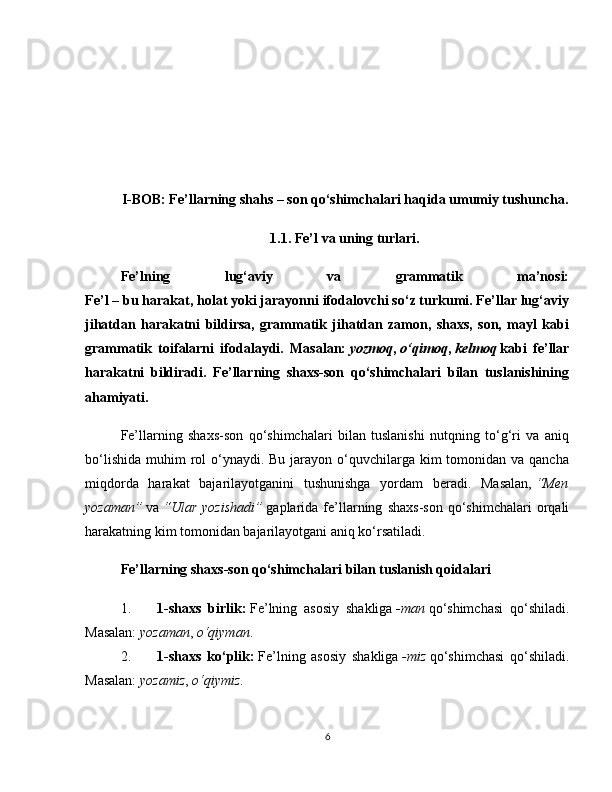 I-BOB: Fe’llarning shahs – son qo‘shimchalari haqida umumiy tushuncha.
1.1. Fe’l va uning turlari.
Fe’lning   lug‘aviy   va   grammatik   ma’nosi:
Fe’l – bu harakat, holat yoki jarayonni ifodalovchi so‘z turkumi. Fe’llar lug‘aviy
jihatdan   harakatni   bildirsa,   grammatik   jihatdan   zamon,   shaxs,   son,   mayl   kabi
grammatik   toifalarni   ifodalaydi.   Masalan:   yozmoq ,   o‘qimoq ,   kelmoq   kabi   fe’llar
harakatni   bildiradi.   Fe’llarning   shaxs-son   qo‘shimchalari   bilan   tuslanishining
ahamiyati.
Fe’llarning   shaxs-son   qo‘shimchalari   bilan   tuslanishi   nutqning   to‘g‘ri   va   aniq
bo‘lishida  muhim  rol  o‘ynaydi. Bu jarayon o‘quvchilarga kim  tomonidan va qancha
miqdorda   harakat   bajarilayotganini   tushunishga   yordam   beradi.   Masalan,   “Men
yozaman”   va   “Ular   yozishadi”   gaplarida  fe’llarning   shaxs-son   qo‘shimchalari   orqali
harakatning kim tomonidan bajarilayotgani aniq ko‘rsatiladi.
Fe’llarning shaxs-son qo‘shimchalari bilan tuslanish qoidalari
1. 1-shaxs   birlik:   Fe’lning   asosiy   shakliga   -man   qo‘shimchasi   qo‘shiladi.
Masalan:   yozaman ,   o‘qiyman .
2. 1-shaxs   ko‘plik:   Fe’lning   asosiy   shakliga   -miz   qo‘shimchasi   qo‘shiladi.
Masalan:   yozamiz ,   o‘qiymiz .
6 