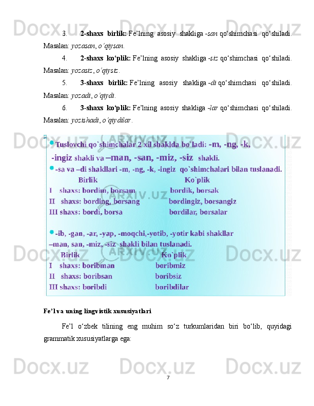 3. 2-shaxs   birlik:   Fe’lning   asosiy   shakliga   -san   qo‘shimchasi   qo‘shiladi.
Masalan:   yozasan ,   o‘qiysan .
4. 2-shaxs   ko‘plik:   Fe’lning   asosiy   shakliga   -siz   qo‘shimchasi   qo‘shiladi.
Masalan:   yozasiz ,   o‘qiysiz .
5. 3-shaxs   birlik:   Fe’lning   asosiy   shakliga   -di   qo‘shimchasi   qo‘shiladi.
Masalan:   yozadi ,   o‘qiydi .
6. 3-shaxs   ko‘plik:   Fe’lning   asosiy   shakliga   -lar   qo‘shimchasi   qo‘shiladi.
Masalan:   yozishadi ,   o‘qiydilar .
Fe’l va uning lingvistik xususiyatlari
Fe’l   o‘zbek   tilining   eng   muhim   so‘z   turkumlaridan   biri   bo‘lib,   quyidagi
grammatik xususiyatlarga ega:
7 