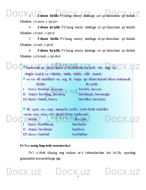 3. 2-shaxs   birlik:   Fe’lning   asosiy   shakliga   -san   qo‘shimchasi   qo‘shiladi.
Masalan:   yozasan ,   o‘qiysan .
4. 2-shaxs   ko‘plik:   Fe’lning   asosiy   shakliga   -siz   qo‘shimchasi   qo‘shiladi.
Masalan:   yozasiz ,   o‘qiysiz .
5. 3-shaxs   birlik:   Fe’lning   asosiy   shakliga   -di   qo‘shimchasi   qo‘shiladi.
Masalan:   yozadi ,   o‘qiydi .
6. 3-shaxs   ko‘plik:   Fe’lning   asosiy   shakliga   -lar   qo‘shimchasi   qo‘shiladi.
Masalan:   yozishadi ,   o‘qiydilar .
Fe’l va uning lingvistik xususiyatlari
Fe’l   o‘zbek   tilining   eng   muhim   so‘z   turkumlaridan   biri   bo‘lib,   quyidagi
grammatik xususiyatlarga ega:
7