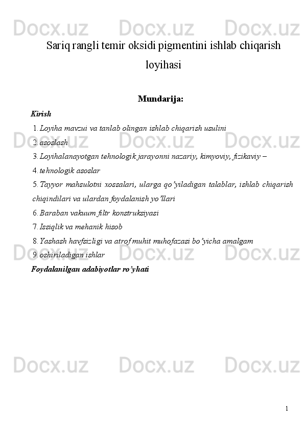 Sariq rangli temir oksidi pigmentini ishlab chiqarish
loyihasi
 Mundarija: 
Kirish 
1. Loyiha mavzui va tanlab olingan ishlab chiqarish usulini 
2. asoslash 
3. Loyihalanayotgan tehnologik jarayonni nazariy, kimyoviy, fizikaviy – 
4. tehnologik asoslar 
5. Tayyor mahsulotni  xossalari,  ularga qo’yiladigan  talablar,  ishlab chiqarish
chiqindilari va ulardan foydalanish yo’llari 
6. Baraban vakuum filtr konstruksiyasi 
7. Issiqlik va mehanik hisob 
8. Yashash havfsizligi va atrof muhit muhofazasi bo’yicha amalgam 
9. oshiriladigan ishlar 
Foydalanilgan adabiyotlar ro’yhati 
 
 
 
 
 
 
 
 
  1   