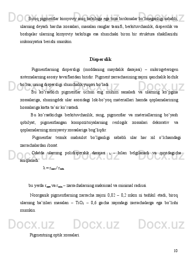 Biroq pigmentlar kimyoviy aniq tarkibiga ega toza birikmalar bo’lmaganligi sababli,
ularning deyarli  barcha xossalari,  masalan  ranglar  tasnifi, berkituvchanlik, disperslik va
boshqalar   ularning   kimyoviy   tarkibiga   esa   shunchaki   biron   bir   struktura   shakllanishi
imkoniyatini berishi mumkin. 
     
Disperslik
  Pigmentlarning   dispersligi   (moddaning   maydalik   darajasi)   –   mikrogeterogen
sistemalarning asosiy tavsiflaridan biridir. Pigment zarrachasining xajmi qanchalik kichik
bo’lsa, uning dispersligi shunchalik yuqori bo’ladi. 
  Bu   ko’rsatkich   pigmentlar   uchun   eng   muhim   sanaladi   va   ularning   ko’pgina
xossalariga,   shuningdek   ular   asosidagi   lok-bo’yoq   materiallari   hamda   qoplamalarining
hossalariga katta ta’sir ko’rsatadi. 
  Bu   ko’rsatkichga   berkituvchanlik,   rang,   pigmentlar   va   materiallarning   bo’yash
qobilyat,   pigmentlangan   kompozitsiyalarning   reologik   xossalari   dekorativ   va
qoplamalarning ximiyaviy xossalariga bog’liqdir. 
  Pigmentlar   texnik   mahsulot   bo’lganligi   sababli   ular   har   xil   o’lchamdagi
zarrachalardan iborat. 
  Odatda   ularning   polidisperslik   darajasi  
λ   –   bilan   belgilanadi   va   quyidagicha
aniqlanadi: 
              λ  = r
max  / r
min  
 
bu yerda r
max  va r
min  – zarrachalarning maksimal va minimal radiusi. 
  Noorganik   pigmentlarning   zarracha   xajmi   0,02   –   0,2   mkm   ni   tashkil   etadi,   biroq
ularning   ba’zilari   masalan   –   TiO
2   –   0,6   gacha   xajmdagi   zarrachalarga   ega   bo’lishi
mumkin. 
     
     
 Pigmentning optik xossalari. 
 
  10   