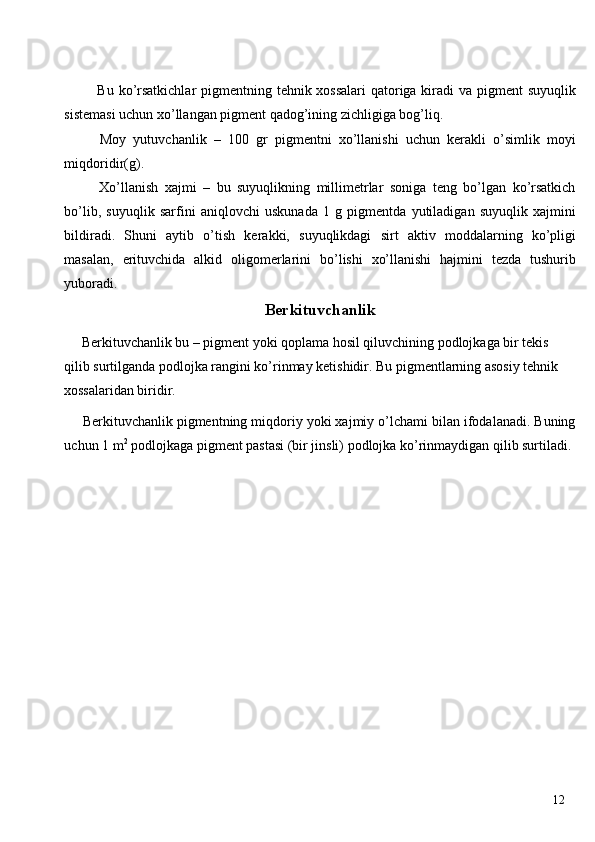  
  Bu ko’rsatkichlar  pigmentning tehnik xossalari  qatoriga kiradi va pigment suyuqlik
sistemasi uchun xo’llangan pigment qadog’ining zichligiga bog’liq. 
  Moy   yutuvchanlik   –   100   gr   pigmentni   xo’llanishi   uchun   kerakli   o’simlik   moyi
miqdoridir(g). 
  Xo’llanish   xajmi   –   bu   suyuqlikning   millimetrlar   soniga   teng   bo’lgan   ko’rsatkich
bo’lib,   suyuqlik   sarfini   aniqlovchi   uskunada   1   g   pigmentda   yutiladigan   suyuqlik   xajmini
bildiradi.   Shuni   aytib   o’tish   kerakki,   suyuqlikdagi   sirt   aktiv   moddalarning   ko’pligi
masalan,   erituvchida   alkid   oligomerlarini   bo’lishi   xo’llanishi   hajmini   tezda   tushurib
yuboradi. 
Berkituvchanlik
 Berkituvchanlik bu – pigment yoki qoplama hosil qiluvchining podlojkaga bir tekis 
qilib surtilganda podlojka rangini ko’rinmay ketishidir. Bu pigmentlarning asosiy tehnik 
xossalaridan biridir. 
 Berkituvchanlik pigmentning miqdoriy yoki xajmiy o’lchami bilan ifodalanadi. Buning
uchun 1 m 2
 podlojkaga pigment pastasi (bir jinsli) podlojka ko’rinmaydigan qilib surtiladi. 
 
 
 
 
 
 
 
 
 
 
 
  12   