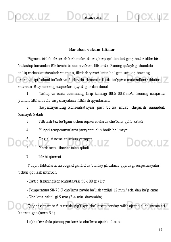 Atmosfera 
 
 
 
Baraban vakum filtrlar
 Pigment ishlab chiqarish korhonalarida eng keng qo’llaniladigan jihozlaridfan biri 
bu tashqi tomandan filtrlovchi baraban vakum filtrlardir. Buning qulayligi shundaki 
to’liq mehanizatsiayalash mumkin, filtrlash yuzasi katta bo’lgani uchun jihozning 
unumdorligi baland bo’ladi va filtrlovchi element sifatida ko’pgina materiallani ishlatish
mumkin. Bu jihozning nuqsonlari quyidagilardan iborat 
1. Tashqi   va   ichki   bosimning   farqi   kamligi   00.6   00.8   mPa.   Buning   natijasida
yomon filtrlanuvchi suspenziyalarni filtrlash qiyinlashadi 
2. Suspenziyasning   konsentratsiyasi   past   bo’lsa   ishlab   chiqarish   unumdorli
kamayib ketadi 
3. Filtrlash tez bo’lgani uchun oqava suvlarda cho’kma qolib ketadi 
4. Yuqori temperaturalarda jarayonni olib borib bo’lmaydi 
5. Dag’al sistemalar uchun yaroqsiz 
6. Yordamchi jihozlar talab qiladi 
7. Narhi qimmat 
 Yuqori faktorlarni hisobga olgan holda bunday jihozlarni quyidagi suspenziayalar 
uchun qo’llash mumkin. 
- Qattiq fazaning konsentratsiyasi 50-100 gr / litr 
- Temperatura 50-70 C cho’kma paydo bo’lish tezligi 12 mm / sek. dan ko’p emas 
- Cho’kma qalinligi 5 mm (3-4 min. davomida) 
 Quyidagi rasmda filtr ustida yig’ilgan cho’kmani qanday wilib ajratib olish sxemalari
ko’rsatilgan (rasm 3.4) 
1.a) ko’rinishda pichoq yordamida cho’kma ajratib olinadi 
  17   