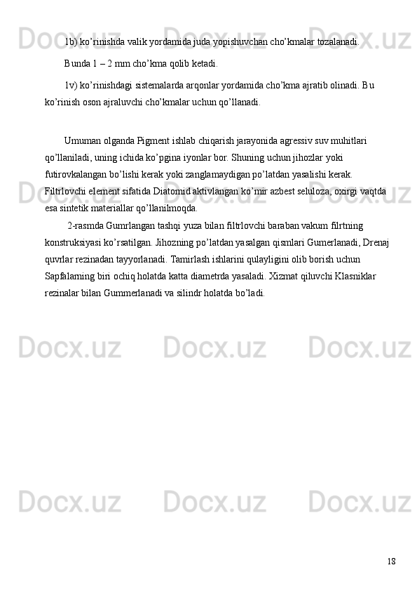 1b) ko’rinishda valik yordamida juda yopishuvchan cho’kmalar tozalanadi. 
Bunda 1 – 2 mm cho’kma qolib ketadi. 
1 v) ko’rinishdagi sistemalarda arqonlar yordamida cho’kma ajratib olinadi.  Bu 
ko’rinish oson ajraluvchi cho’kmalar uchun qo’llanadi. 
 
Umuman olganda Pigment ishlab chiqarish jarayonida agressiv suv muhitlari 
qo’llaniladi, uning ichida ko’pgina iyonlar bor. Shuning uchun jihozlar yoki 
futirovkalangan bo’lishi kerak yoki zanglamaydigan po’latdan yasalishi kerak. 
Filtrlovchi element sifatida Diatomid aktivlangan ko’mir azbest seluloza, oxirgi vaqtda 
esa sintetik materiallar qo’llanilmoqda. 
 2-rasmda Gumrlangan tashqi yuza bilan filtrlovchi baraban vakum filrtning 
konstruksiyasi ko’rsatilgan. Jihozning po’latdan yasalgan qismlari Gumerlanadi, Drenaj 
quvrlar rezinadan tayyorlanadi. Tamirlash ishlarini qulayligini olib borish uchun 
Sapfalarning biri ochiq holatda katta diametrda yasaladi. Xizmat qiluvchi Klasniklar 
rezinalar bilan Gummerlanadi va silindr holatda bo’ladi. 
 
  18   