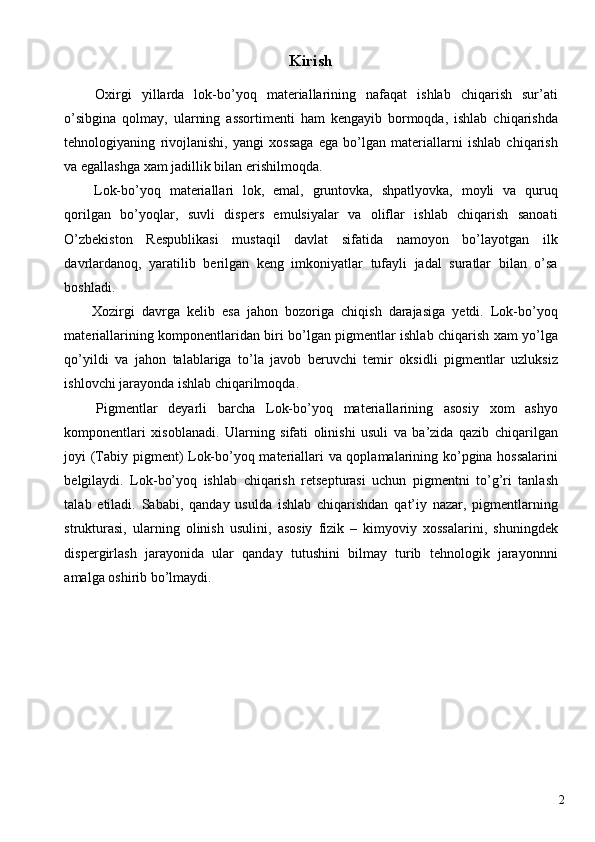 Kirish 
  Oxirgi   yillarda   lok-bo’yoq   materiallarining   nafaqat   ishlab   chiqarish   sur’ati
o’sibgina   qolmay,   ularning   assortimenti   ham   kengayib   bormoqda,   ishlab   chiqarishda
tehnologiyaning   rivojlanishi,   yangi   xossaga   ega   bo’lgan   materiallarni   ishlab   chiqarish
va egallashga xam jadillik bilan erishilmoqda. 
  Lok-bo’yoq   materiallari   lok,   emal,   gruntovka,   shpatlyovka,   moyli   va   quruq
qorilgan   bo’yoqlar,   suvli   dispers   emulsiyalar   va   oliflar   ishlab   chiqarish   sanoati
O’zbekiston   Respublikasi   mustaqil   davlat   sifatida   namoyon   bo’layotgan   ilk
davrlardanoq,   yaratilib   berilgan   keng   imkoniyatlar   tufayli   jadal   suratlar   bilan   o’sa
boshladi. 
  Xozirgi   davrga   kelib   esa   jahon   bozoriga   chiqish   darajasiga   yetdi.   Lok-bo’yoq
materiallarining komponentlaridan biri bo’lgan pigmentlar ishlab chiqarish xam yo’lga
qo’yildi   va   jahon   talablariga   to’la   javob   beruvchi   temir   oksidli   pigmentlar   uzluksiz
ishlovchi jarayonda ishlab chiqarilmoqda. 
  Pigmentlar   deyarli   barcha   Lok-bo’yoq   materiallarining   asosiy   xom   ashyo
komponentlari   xisoblanadi.   Ularning   sifati   olinishi   usuli   va   ba’zida   qazib   chiqarilgan
joyi (Tabiy pigment) Lok-bo’yoq materiallari va qoplamalarining ko’pgina hossalarini
belgilaydi.   Lok-bo’yoq   ishlab   chiqarish   retsepturasi   uchun   pigmentni   to’g’ri   tanlash
talab   etiladi.   Sababi,   qanday   usulda   ishlab   chiqarishdan   qat’iy   nazar,   pigmentlarning
strukturasi,   ularning   olinish   usulini,   asosiy   fizik   –   kimyoviy   xossalarini,   shuningdek
dispergirlash   jarayonida   ular   qanday   tutushini   bilmay   turib   tehnologik   jarayonnni
amalga oshirib bo’lmaydi. 
 
 
 
 
 
 
  2   