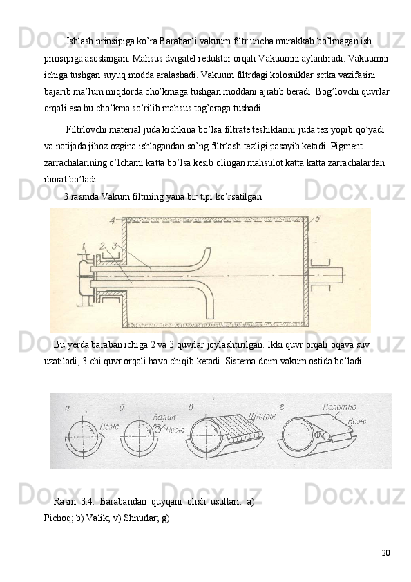  Ishlash prinsipiga ko’ra Barabanli vakuum filtr uncha murakkab bo’lmagan ish 
prinsipiga asoslangan. Mahsus dvigatel reduktor orqali Vakuumni aylantiradi. Vakuumni 
ichiga tushgan suyuq modda aralashadi. Vakuum filtrdagi kolosniklar setka vazifasini 
bajarib ma’lum miqdorda cho’kmaga tushgan moddani ajratib beradi. Bog’lovchi quvrlar 
orqali esa bu cho’kma so’rilib mahsus tog’oraga tushadi. 
 Filtrlovchi material juda kichkina bo’lsa filtrate teshiklarini juda tez yopib qo’yadi
va natijada jihoz ozgina ishlagandan so’ng filtrlash tezligi pasayib ketadi. Pigment 
zarrachalarining o’lchami katta bo’lsa kesib olingan mahsulot katta katta zarrachalardan
iborat bo’ladi. 
3 rasmda Vakum filtrning yana bir tipi ko’rsatilgan 
Bu yerda baraban ichiga 2 va 3 quvrlar joylashtirilgan. Ikki quvr orqali oqava suv 
uzatiladi, 3 chi quvr orqali havo chiqib ketadi. Sistema doim vakum ostida bo’ladi. 
 
 
Rasm   3.4.   Barabandan   quyqani   olish   usullari:   a)
Pichoq; b) Valik; v) Shnurlar; g) 
 
  20   