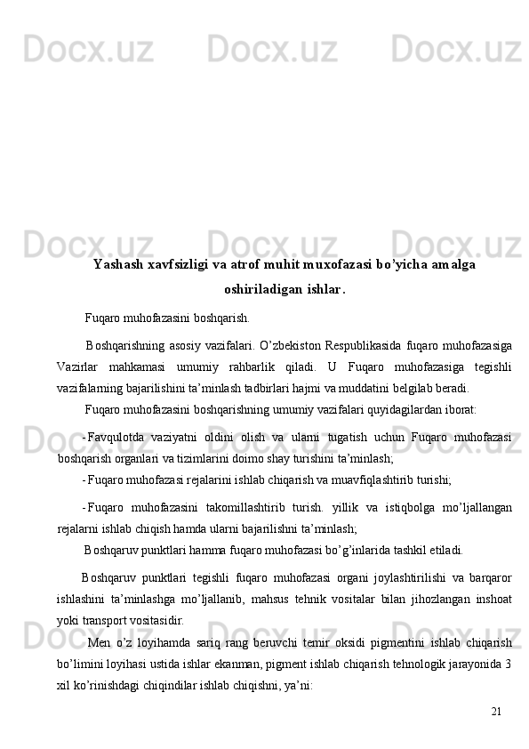  
 
 
 
 
 
 
Yashash xavfsizligi va atrof muhit muxofazasi bo’yicha amalga
oshiriladigan ishlar.
 Fuqaro muhofazasini boshqarish. 
  Boshqarishning   asosiy   vazifalari.   O’zbekiston   Respublikasida   fuqaro   muhofazasiga
Vazirlar   mahkamasi   umumiy   rahbarlik   qiladi.   U   Fuqaro   muhofazasiga   tegishli
vazifalarning bajarilishini ta’minlash tadbirlari hajmi va muddatini belgilab beradi. 
 Fuqaro muhofazasini boshqarishning umumiy vazifalari quyidagilardan iborat: 
- Favqulotda   vaziyatni   oldini   olish   va   ularni   tugatish   uchun   Fuqaro   muhofazasi
boshqarish organlari va tizimlarini doimo shay turishini ta’minlash; 
- Fuqaro muhofazasi rejalarini ishlab chiqarish va muavfiqlashtirib turishi; 
- Fuqaro   muhofazasini   takomillashtirib   turish.   yillik   va   istiqbolga   mo’ljallangan
rejalarni ishlab chiqish hamda ularni bajarilishni ta’minlash; 
 Boshqaruv punktlari hamma fuqaro muhofazasi bo’g’inlarida tashkil etiladi. 
Boshqaruv   punktlari   tegishli   fuqaro   muhofazasi   organi   joylashtirilishi   va   barqaror
ishlashini   ta’minlashga   mo’ljallanib,   mahsus   tehnik   vositalar   bilan   jihozlangan   inshoat
yoki transport vositasidir. 
  Men   o’z   loyihamda   sariq   rang   beruvchi   temir   oksidi   pigmentini   ishlab   chiqarish
bo’limini loyihasi ustida ishlar ekanman, pigment ishlab chiqarish tehnologik jarayonida 3
xil ko’rinishdagi chiqindilar ishlab chiqishni, ya’ni: 
  21   