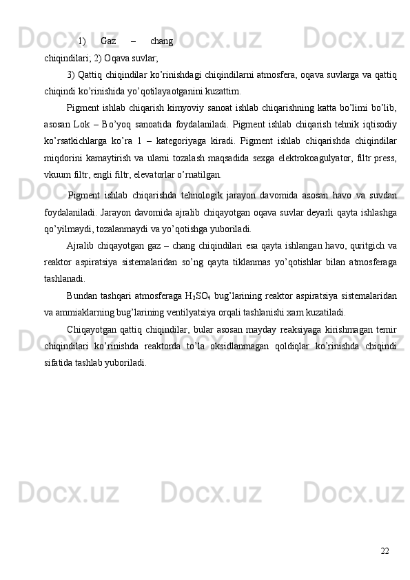   1)   Gaz   –   chang
chiqindilari; 2) Oqava suvlar; 
  3) Qattiq chiqindilar ko’rinishdagi chiqindilarni atmosfera, oqava suvlarga va qattiq
chiqindi ko’rinishida yo’qotilayaotganini kuzattim. 
  Pigment  ishlab chiqarish kimyoviy sanoat  ishlab chiqarishning katta bo’limi bo’lib,
asosan   Lok   –   Bo’yoq   sanoatida   foydalaniladi.   Pigment   ishlab   chiqarish   tehnik   iqtisodiy
ko’rsatkichlarga   ko’ra   1   –   kategoriyaga   kiradi.   Pigment   ishlab   chiqarishda   chiqindilar
miqdorini   kamaytirish  va  ularni   tozalash  maqsadida   sexga  elektrokoagulyator,  filtr  press,
vkuum filtr, engli filtr, elevatorlar o’rnatilgan. 
  Pigment   ishlab   chiqarishda   tehnologik   jarayon   davomida   asosan   havo   va   suvdan
foydalaniladi. Jarayon davomida ajralib chiqayotgan oqava suvlar  deyarli qayta ishlashga
qo’yilmaydi, tozalanmaydi va yo’qotishga yuboriladi. 
  Ajralib chiqayotgan gaz – chang chiqindilari esa qayta ishlangan havo, quritgich va
reaktor   aspiratsiya   sistemalaridan   so’ng   qayta   tiklanmas   yo’qotishlar   bilan   atmosferaga
tashlanadi. 
  Bundan   tashqari   atmosferaga   H
2 SO
4   bug’larining   reaktor   aspiratsiya   sistemalaridan
va ammiaklarning bug’larining ventilyatsiya orqali tashlanishi xam kuzatiladi. 
  Chiqayotgan   qattiq   chiqindilar,   bular   asosan   mayday   reaksiyaga   kirishmagan   temir
chiqindilari   ko’rinishda   reaktorda   to’la   oksidlanmagan   qoldiqlar   ko’rinishda   chiqindi
sifatida tashlab yuboriladi. 
 
 
 
 
 
 
 
 
  22   