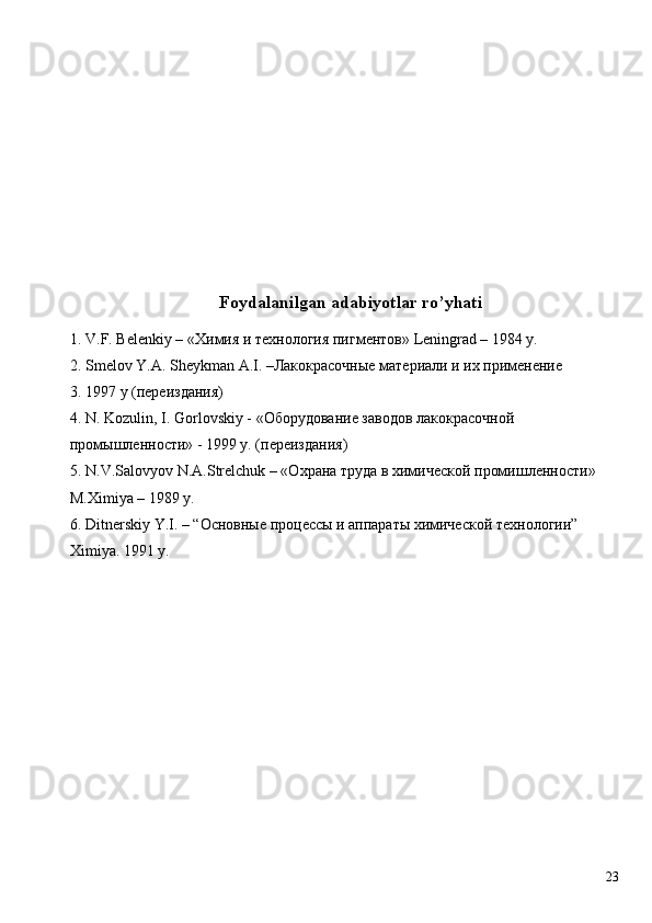  
 
 
 
 
 
 
Foydalanilgan adabiyotlar ro’yhati
1. V.F. Belenkiy – « Химия   и   технология   пигментов » Leningrad – 1984 y. 
2. Smelov Y.A. Sheykman A.I. –Лакокрасочные материали и их применение 
3. 1997 y (переиздания) 
4. N. Kozulin, I. Gorlovskiy - «Оборудование заводов лакокрасочной 
промышленности» - 1999 y. (переиздания) 
5. N.V.Salovyov N.A.Strelchuk – «Охрана труда в химической промишленности» 
M.Ximiya – 1989 y. 
6. Ditnerskiy Y.I. – “Основные процессы и аппараты химической технологии” 
Ximiya. 1991 y. 
 
 
 
 
 
 
 
  23   