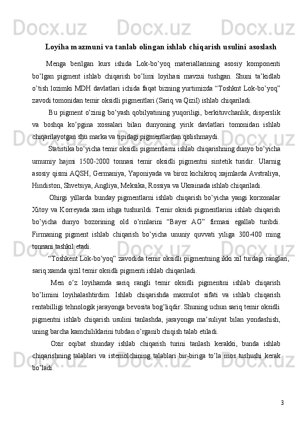  
Loyiha mazmuni va tanlab olingan ishlab chiqarish usulini asoslash
Menga   berilgan   kurs   ishida   Lok-bo’yoq   materiallarining   asosiy   komponenti
bo’lgan   pigment   ishlab   chiqarish   bo’limi   loyihasi   mavzui   tushgan.   Shuni   ta’kidlab
o’tish lozimki  MDH davlatlari  ichida faqat  bizning yurtimizda “Toshknt  Lok-bo’yoq”
zavodi tomonidan temir oksidli pigmentlari (Sariq va Qizil) ishlab chiqariladi. 
  Bu   pigment   o’zinig   bo’yash   qobilyatining   yuqoriligi,  berkituvchanlik,   disperslik
va   boshqa   ko’pgina   xossalari   bilan   dunyoning   yirik   davlatlari   tomonidan   ishlab
chiqarilayotgan shu marka va tipidagi pigmentlardan qolishmaydi. 
 Statistika bo’yicha temir oksidli pigmentlarni ishlab chiqarishning dunyo bo’yicha
umumiy   hajmi   1500-2000   tonnasi   temir   oksidli   pigmentni   sintetik   turidir.   Ularnig
asosiy qismi AQSH, Germaniya, Yaponiyada va biroz kichikroq xajmlarda Avstraliya,
Hindiston, Shvetsiya, Angliya, Meksika, Rossiya va Ukrainada ishlab chiqariladi. 
  Ohirgi   yillarda   bunday   pigmentlarni   ishlab   chiqarish   bo’yicha   yangi   korxonalar
Xitoy  va  Korreyada   xam   ishga  tushurildi.  Temir  oksidi  pigmentlarini   ishlab  chiqarish
bo’yicha   dunyo   bozorining   old   o’rinlarini   “Bayer   AG”   firmasi   egallab   turibdi.
Firmaning   pigment   ishlab   chiqarish   bo’yicha   ununiy   quvvati   yiliga   300-400   ming
tonnani tashkil etadi. 
 “Toshkent Lok-bo’yoq” zavodida temir oksidli pigmentning ikki xil turdagi ranglari,
sariq xamda qizil temir oksidli pigmenti ishlab chiqariladi. 
  Men   o’z   loyihamda   sariq   rangli   temir   oksidli   pigmentini   ishlab   chiqarish
bo’limini   loyihalashtirdim.   Ishlab   chiqarishda   maxsulot   sifati   va   ishlab   chiqarish
rentabilligi tehnologik jarayonga bevosita bog’liqdir. Shuning uchun sariq temir oksidli
pigmentni   ishlab   chiqarish   usulini   tanlashda,   jarayonga   ma’suliyat   bilan   yondashish,
uning barcha kamchiliklarini tubdan o’rganib chiqish talab etiladi. 
  Oxir   oqibat   shunday   ishlab   chiqarish   turini   tanlash   kerakki,   bunda   ishlab
chiqarishning   talablari   va   istemolchining   talablari   bir-biriga   to’la   mos   tushushi   kerak
bo’ladi. 
 
  3   