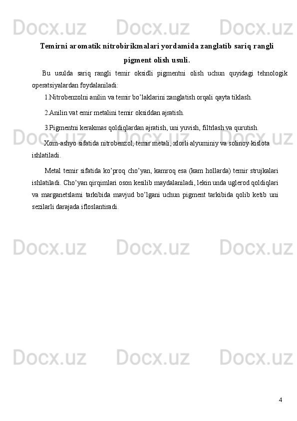  
Temirni aromatik nitrobirikmalari yordamida zanglatib sariq rangli
pigment olish usuli. 
Bu   usulda   sariq   rangli   temir   oksidli   pigmentni   olish   uchun   quyidagi   tehnologik
operatsiyalardan foydalaniladi: 
 1.Nitrobenzolni anilin va temir bo’laklarini zanglatish orqali qayta tiklash. 
 2.Anilin vat emir metalini temir oksiddan ajratish. 
 3.Pigmentni kerakmas qoldiqlardan ajratish, uni yuvish, filtrlash va qurutish. 
 Xom-ashyo sifatida nitrobenzol, temir metali, xlorli alyuminiy va solinoy kislota 
ishlatiladi. 
  Metal temir sifatida ko’proq cho’yan, kamroq esa (kam hollarda) temir strujkalari
ishlatiladi. Cho’yan qirqimlari oson kesilib maydalaniladi, lekin unda uglerod qoldiqlari
va   marganetslarni   tarkibida   mavjud   bo’lgani   uchun   pigment   tarkibida   qolib   ketib   uni
sezilarli darajada ifloslantiradi. 
 
 
 
 
 
 
 
 
 
 
 
  4   