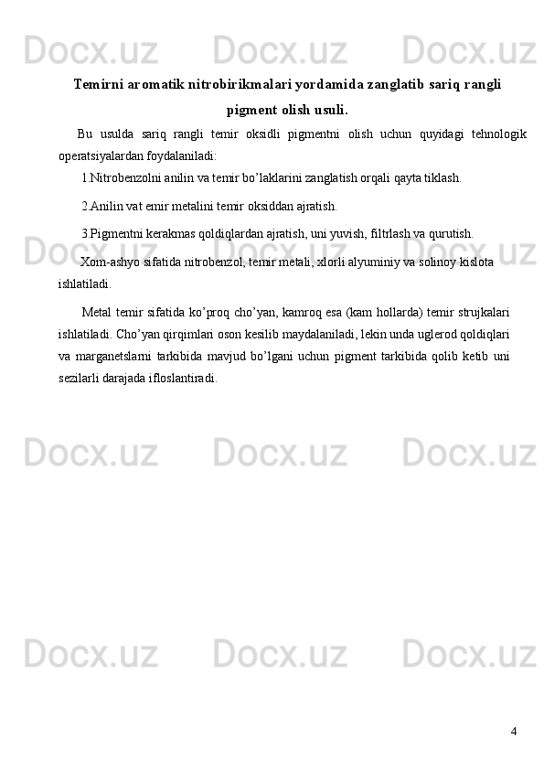 Temirni aromatik nitrobirikmalari yordamida zanglatib sariq rangli
pigment olish usuli. 
Bu   usulda   sariq   rangli   temir   oksidli   pigmentni   olish   uchun   quyidagi   tehnologik
operatsiyalardan foydalaniladi: 
 1.Nitrobenzolni anilin va temir bo’laklarini zanglatish orqali qayta tiklash. 
 2.Anilin vat emir metalini temir oksiddan ajratish. 
 3.Pigmentni kerakmas qoldiqlardan ajratish, uni yuvish, filtrlash va qurutish. 
 Xom-ashyo sifatida nitrobenzol, temir metali, xlorli alyuminiy va solinoy kislota 
ishlatiladi. 
  Metal temir sifatida ko’proq cho’yan, kamroq esa (kam hollarda) temir strujkalari
ishlatiladi. Cho’yan qirqimlari oson kesilib maydalaniladi, lekin unda uglerod qoldiqlari
va   marganetslarni   tarkibida   mavjud   bo’lgani   uchun   pigment   tarkibida   qolib   ketib   uni
sezilarli darajada ifloslantiradi. 
 
 
 
 
 
 
 
 
 
 
 
  4