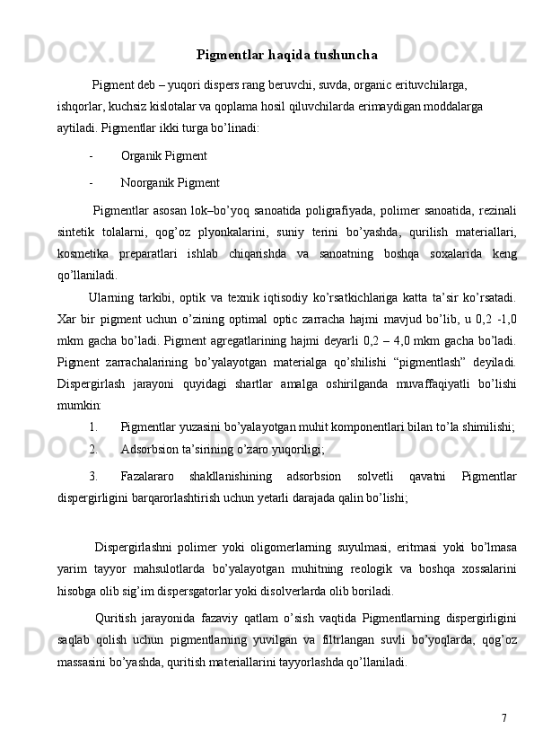 Pigmentlar haqida tushuncha
 Pigment deb – yuqori dispers rang beruvchi, suvda, organic erituvchilarga, 
ishqorlar, kuchsiz kislotalar va qoplama hosil qiluvchilarda erimaydigan moddalarga 
aytiladi. Pigmentlar ikki turga bo’linadi: 
- Organik Pigment 
- Noorganik Pigment 
  Pigmentlar   asosan   lok–bo’yoq   sanoatida   poligrafiyada,   polimer   sanoatida,   rezinali
sintetik   tolalarni,   qog’oz   plyonkalarini,   suniy   terini   bo’yashda,   qurilish   materiallari,
kosmetika   preparatlari   ishlab   chiqarishda   va   sanoatning   boshqa   soxalarida   keng
qo’llaniladi. 
Ularning   tarkibi,   optik   va   texnik   iqtisodiy   ko’rsatkichlariga   katta   ta’sir   ko’rsatadi.
Xar   bir   pigment   uchun   o’zining   optimal   optic   zarracha   hajmi   mavjud   bo’lib,   u   0,2   -1,0
mkm  gacha bo’ladi.   Pigment  agregatlarining hajmi  deyarli  0,2 – 4,0 mkm  gacha bo’ladi.
Pigment   zarrachalarining   bo’yalayotgan   materialga   qo’shilishi   “pigmentlash”   deyiladi.
Dispergirlash   jarayoni   quyidagi   shartlar   amalga   oshirilganda   muvaffaqiyatli   bo’lishi
mumkin: 
1. Pigmentlar yuzasini bo’yalayotgan muhit komponentlari bilan to’la shimilishi;
2. Adsorbsion ta’sirining o’zaro yuqoriligi; 
3. Fazalararo   shakllanishining   adsorbsion   solvetli   qavatni   Pigmentlar
dispergirligini barqarorlashtirish uchun yetarli darajada qalin bo’lishi; 
 
  Dispergirlashni   polimer   yoki   oligomerlarning   suyulmasi,   eritmasi   yoki   bo’lmasa
yarim   tayyor   mahsulotlarda   bo’yalayotgan   muhitning   reologik   va   boshqa   xossalarini
hisobga olib sig’im dispersgatorlar yoki disolverlarda olib boriladi. 
  Quritish   jarayonida   fazaviy   qatlam   o’sish   vaqtida   Pigmentlarning   dispergirligini
saqlab   qolish   uchun   pigmentlarning   yuvilgan   va   filtrlangan   suvli   bo’yoqlarda,   qog’oz
massasini bo’yashda, quritish materiallarini tayyorlashda qo’llaniladi. 
  7   