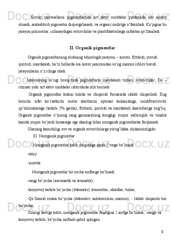   Suvsiz   materiallarni   pigmentlashda   sirt   aktiv   moddalar   yordamida   suv   ajratib
olinadi, aralashtirib pigmentni dispergirlanadi, va organic muhitga o’tkaziladi. Ko’pgina bu
jarayon polimerlar, uchmaydigan erituvchilar va plastifikatorlarga nisbatan qo’llaniladi. 
 
II. Organik pigmentlar 
  Organik   pigmentlarning olishning tehnologik jarayoni – sintezi, filtrlash, yuvish 
quritish, maydalash, ba’zi hollarda esa sintez jarayonidan so’ng maxsus ishlov berish 
jarayonlarini o’z ichiga oladi. 
Jarayonning   so’ngi   bosqichida   pigmentlarni   maydalash   tuzlari,   erituvchilar,   Ca   –
rezinati yoki sirt aktiv moddalar ishtirokida olib boriladi. 
  Organik   pigmentlar   kukun   holida   va   chiqarish   formasida   ishlab   chiqariladi.   Eng
birinchi   sifat   ko’rsatkichi   sintez   shartlarini   optimal   tanlanishiga,   modifitsirlovchi
qo’shilmalaraga  (tarkibi   5%   gacha),  filtrlash,   quritish  va  maydalash  sharoitlariga bog’liq.
Organik   pigmentlar   o’zining   rang   gammasining   kengligi   yuqori   yaltiroqlik   va   tozalik
hamda yuqori bo’yash hossasiga ega ekanligi bilan noorganik pigmentlarda farqlanadi. 
 Ularning kamchiligi suv va organik erituvchilarga yorug’likka chidamsizligidir. 
 III. Noorganik pigmentlar 
 Noorganik pigmentlar kelib chiqishiga qarab 2 turga bo’linadi: 
- tabiy 
- sintetik 
Noorganik pigmentlar bir necha sinflarga bo’linadi: 
- rangi bo’yicha (axromatik va xromatik); 
- kimyoviy tarkibi bo’yicha (dekorativ) elementlar, oksidlar, tuzlar; 
- Qo’llanish soxasi bo’yicha (dekorativ, antikorrizion, maxsus); -   Ishlab chiqarish turi
bo’yicha; 
 Xozirgi davrga kelib, noorganik pigmentlar faqatgina 2 sinfga bo’linadi, -rangli va 
kimyoviy tarkibi, bo’yicha sinflash qabul qilingan. 
  8   