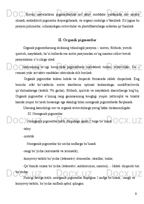 Suvsiz   materiallarni   pigmentlashda   sirt   aktiv   moddalar   yordamida   suv   ajratib
olinadi, aralashtirib pigmentni dispergirlanadi, va organic muhitga o’tkaziladi. Ko’pgina bu
jarayon polimerlar, uchmaydigan erituvchilar va plastifikatorlarga nisbatan qo’llaniladi. 
 
II. Organik pigmentlar 
  Organik   pigmentlarning olishning tehnologik jarayoni – sintezi, filtrlash, yuvish 
quritish, maydalash, ba’zi hollarda esa sintez jarayonidan so’ng maxsus ishlov berish 
jarayonlarini o’z ichiga oladi. 
Jarayonning   so’ngi   bosqichida   pigmentlarni   maydalash   tuzlari,   erituvchilar,   Ca   –
rezinati yoki sirt aktiv moddalar ishtirokida olib boriladi. 
  Organik   pigmentlar   kukun   holida   va   chiqarish   formasida   ishlab   chiqariladi.   Eng
birinchi   sifat   ko’rsatkichi   sintez   shartlarini   optimal   tanlanishiga,   modifitsirlovchi
qo’shilmalaraga  (tarkibi   5%   gacha),  filtrlash,   quritish  va  maydalash  sharoitlariga bog’liq.
Organik   pigmentlar   o’zining   rang   gammasining   kengligi   yuqori   yaltiroqlik   va   tozalik
hamda yuqori bo’yash hossasiga ega ekanligi bilan noorganik pigmentlarda farqlanadi. 
 Ularning kamchiligi suv va organik erituvchilarga yorug’likka chidamsizligidir. 
 III. Noorganik pigmentlar 
 Noorganik pigmentlar kelib chiqishiga qarab 2 turga bo’linadi: 
- tabiy 
- sintetik 
Noorganik pigmentlar bir necha sinflarga bo’linadi: 
- rangi bo’yicha (axromatik va xromatik); 
- kimyoviy tarkibi bo’yicha (dekorativ) elementlar, oksidlar, tuzlar; 
- Qo’llanish soxasi bo’yicha (dekorativ, antikorrizion, maxsus); -   Ishlab chiqarish turi
bo’yicha; 
 Xozirgi davrga kelib, noorganik pigmentlar faqatgina 2 sinfga bo’linadi, -rangli va 
kimyoviy tarkibi, bo’yicha sinflash qabul qilingan. 
  8
