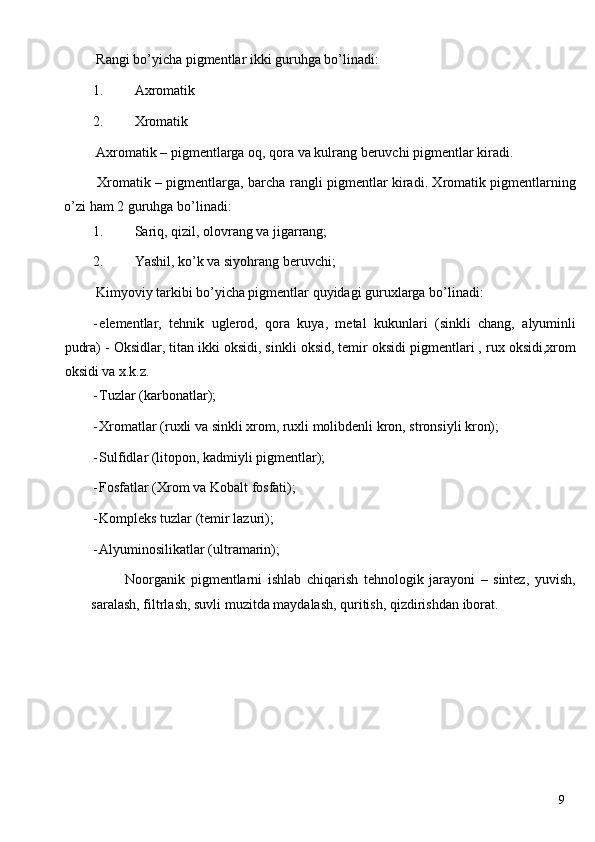  Rangi bo’yicha pigmentlar ikki guruhga bo’linadi: 
1. Axromatik 
2. Xromatik 
 Axromatik – pigmentlarga oq, qora va kulrang beruvchi pigmentlar kiradi. 
  Xromatik – pigmentlarga, barcha rangli pigmentlar kiradi. Xromatik pigmentlarning
o’zi ham 2 guruhga bo’linadi: 
1. Sariq, qizil, olovrang va jigarrang; 
2. Yashil, ko’k va siyohrang beruvchi; 
 Kimyoviy tarkibi bo’yicha pigmentlar quyidagi guruxlarga bo’linadi: 
- elementlar,   tehnik   uglerod,   qora   kuya,   metal   kukunlari   (sinkli   chang,   alyuminli
pudra) - Oksidlar, titan ikki oksidi, sinkli oksid, temir oksidi pigmentlari , rux oksidi,xrom
oksidi va x.k.z. 
- Tuzlar (karbonatlar); 
- Xromatlar (ruxli va sinkli xrom, ruxli molibdenli kron, stronsiyli kron); 
- Sulfidlar (litopon, kadmiyli pigmentlar); 
- Fosfatlar (Xrom va Kobalt fosfati); 
- Kompleks tuzlar (temir lazuri); 
- Alyuminosilikatlar (ultramarin); 
  Noorganik   pigmentlarni   ishlab   chiqarish   tehnologik   jarayoni   –   sintez,   yuvish,
saralash, filtrlash, suvli muzitda maydalash, quritish, qizdirishdan iborat. 
   
  9   