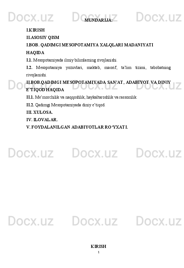1MUNDARIJA:
I.KIRISH
II.ASOSIY QISM
I.BOB. QADIMGI MESOPOTAMIYA XALQLARI MADANIYATI
HAQIDA 
I.1.  Mesopotamiyada ilmiy bilimlarning rivojlanishi.
I.2.   Mesopotamiya   yozuvlari,   maktab,   maorif,   ta’lim   tizimi,   tabobatning
rivojlanishi.
II.BOB.QADIMGI MESOPOTAMIYADA SAN AT, ADABIYOT VA DINIYʼ
E TIQOD HAQIDA	
ʼ
II.1.  Me’morchilik va naqqoshlik, haykaltaroshlik va rassomlik.
II.2.  Qadimgi Mesopotamiyada diniy e’tiqod.
III. XULOSA.
IV. ILOVALAR.
V. FOYDALANILGAN ADABIYOTLAR RO YXATI.	
ʻ
KIRISH 