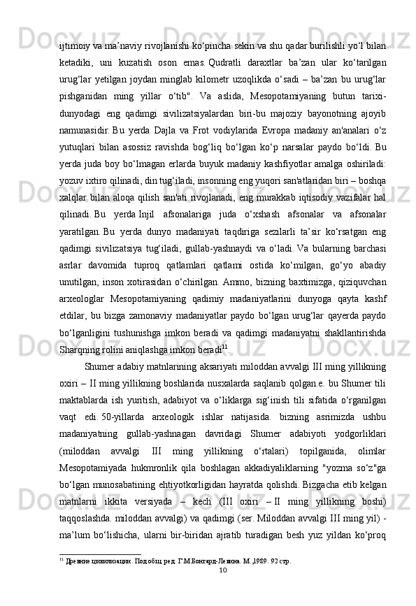 10ijtimoiy va ma’naviy rivojlanishi ko‘pincha sekin va shu qadar burilishli yo‘l bilan
ketadiki,   uni   kuzatish   oson   emas.   Qudratli   daraxtlar   ba’zan   ular   ko‘tarilgan
urug‘lar   yetilgan   joydan   minglab   kilometr   uzoqlikda   o‘sadi   –   ba’zan   bu   urug‘lar
pishganidan   ming   yillar   o‘tib".   Va   aslida,   Mesopotamiyaning   butun   tarixi-
dunyodagi   eng   qadimgi   sivilizatsiyalardan   biri-bu   majoziy   bayonotning   ajoyib
namunasidir.   Bu   yerda   Dajla   va   Frot   vodiylarida   Evropa   madaniy   an'analari   o‘z
yutuqlari   bilan   asossiz   ravishda   bog‘liq   bo‘lgan   ko‘p   narsalar   paydo   bo‘ldi.   Bu
yerda  juda   boy  bo‘lmagan   erlarda   buyuk  madaniy   kashfiyotlar   amalga   oshiriladi:
yozuv ixtiro qilinadi, din tug‘iladi, insonning eng yuqori san'atlaridan biri – boshqa
xalqlar bilan aloqa qilish san'ati  rivojlanadi, eng murakkab iqtisodiy vazifalar hal
qilinadi.   Bu   yerda   Injil   afsonalariga   juda   o‘xshash   afsonalar   va   afsonalar
yaratilgan.   Bu   yerda   dunyo   madaniyati   taqdiriga   sezilarli   ta’sir   ko‘rsatgan   eng
qadimgi   sivilizatsiya   tug‘iladi,   gullab-yashnaydi   va   o‘ladi.   Va   bularning   barchasi
asrlar   davomida   tuproq   qatlamlari   qatlami   ostida   ko‘milgan,   go‘yo   abadiy
unutilgan,   inson   xotirasidan   o‘chirilgan.   Ammo,   bizning   baxtimizga,   qiziquvchan
arxeologlar   Mesopotamiyaning   qadimiy   madaniyatlarini   dunyoga   qayta   kashf
etdilar,   bu   bizga   zamonaviy   madaniyatlar   paydo   bo‘lgan   urug‘lar   qayerda   paydo
bo‘lganligini   tushunishga   imkon   beradi   va   qadimgi   madaniyatni   shakllantirishda
Sharqning rolini aniqlashga imkon beradi 11
.
Shumer adabiy matnlarining aksariyati miloddan avvalgi III ming yillikning
oxiri – II ming yillikning boshlarida nusxalarda saqlanib qolgan.e. bu Shumer tili
maktablarda   ish   yuritish,   adabiyot   va   o‘liklarga   sig‘inish   tili   sifatida   o‘rganilgan
vaqt   edi.   50-yillarda   arxeologik   ishlar   natijasida.   bizning   asrimizda   ushbu
madaniyatning   gullab-yashnagan   davridagi   Shumer   adabiyoti   yodgorliklari
(miloddan   avvalgi   III   ming   yillikning   o‘rtalari)   topilganida,   olimlar
Mesopotamiyada   hukmronlik   qila   boshlagan   akkadiyaliklarning   "yozma   so‘z"ga
bo‘lgan munosabatining ehtiyotkorligidan hayratda qolishdi.   Bizgacha etib kelgan
matnlarni   ikkita   versiyada   –   kech   (III   oxiri   –   II   ming   yillikning   boshi)
taqqoslashda.   miloddan avvalgi) va qadimgi (ser.   Miloddan avvalgi III ming yil) -
ma’lum   bo‘lishicha,   ularni   bir-biridan   ajratib   turadigan   besh   yuz   yildan   ko‘proq
11
 Древние цивилизации. Под общ. ред. Г.М.Бонгард-Левина. М.,1989.  92 стр. 