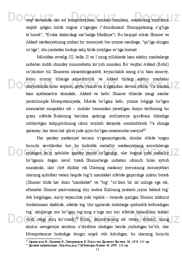11vaqt   davomida   ular   asl   kompozitsiyani,   umumiy  texnikani,   asarlarning   tuzilishini
saqlab   qolgan   holda   ozgina   o‘zgargan   ("donishmand   Shuruppakning   o‘g‘liga
ta’limoti",   "Kesha   shahridagi   ma’badga   Madhiya").   Bu   haqiqat   ortida   Shumer   va
Akkad madaniyatining muhim bir xususiyati bor-yozma manbaga, "qo‘lga olingan
so‘zga", shu jumladan boshqa xalq tilida yozilgan so‘zga hurmat.  
Miloddan avvalgi III, balki II va I ming yilliklarda ham adabiy manbalarga
nisbatan   xuddi   shunday   munosabatni   ko‘rish   mumkin.   Bir   vaqtlar   Akkad   (Bobil)
so‘zlashuv   tili   Shumerni   almashtirganidek,   keyinchalik   uning   o‘zi   ham   amorey,
keyin   oromiy   tillariga   almashtirildi   va   Akkad   tilidagi   adabiy   manbalar
ehtiyotkorlik bilan saqlash, qayta yozish va o‘rganishni davom ettirdi.   Va bundan
ham   ajablanarlisi   shundaki,   Akkad   va   hatto   Shumer   tillarida   yangi   asarlar
yaratilmoqda.   Mesopotamiyada,   Misrda   bo‘lgani   kabi,   yozma   belgiga   bo‘lgan
munosabat   muqaddas   edi   –   xudolar   tomonidan   yaratilgan   dunyo   tartibining   bir
qismi   sifatida.   Bularning   barchasi   qadimgi   sivilizatsiya   qiyofasini   tiklashga
intilayotgan   tadqiqotchining   ishini   sezilarli   darajada   osonlashtiradi.   Va   shunga
qaramay,   har doim hal qilish juda qiyin bo‘lgan muammolar mavjud 12
.
Har   qanday   madaniyat   tarixini   o‘rganayotganda,   olimlar   oldida   turgan
birinchi   savollardan   biri   bu   hududda   mahalliy   madaniyatning   asoschilariga
aylangan   ba’zi   qabilalar   qanday   paydo   bo‘lganligi,   ular   begona   yoki   mahalliy
bo‘lganmi   degan   savol   turadi.   Shumerlarga   nisbatan   ishonch   bilan   aytish
mumkinki,   ular   chet   elliklar   edi.   Ularning   madaniy   merosining   xususiyatlari
ularning ajdodlari vatani  haqida tog‘li mamlakat  sifatida gapirishga imkon beradi
(Shumer   tilida   har   doim   "mamlakat"   va   "tog‘   "so‘zlari   bir   xil   imloga   ega   edi;
afsonalar   Shumer   panteonining   oliy   xudosi   Enlilning   yashash   joyini   baland   tog‘
deb belgilagan;   sun'iy tayanchda yoki tepalik – terrasda qurilgan Shumer zikkurut
ibodatxonasi   shaklida,   odatda   tog   'cho‘qqilarida   xudolarga   qurbonlik   keltiradigan
tog‘   xalqlariga   xos   bo‘lgan   tog‘ning   o‘ziga   xos   turi   sifatida   balandlikni   tashkil
etish   istagi   aniq   ko‘rinadi) 13
.   Biroq,   shumerlarning   asl   vatani,   ehtimol,   uning
aholisi   navigatsiya   san'atini   o‘zlashtira   oladigan   tarzda   joylashgan   bo‘lib,   ular
Mesopotamiya   hududiga   dengiz   orqali   etib   kelishgan,   bu   ularning   birinchi
12
 Афанасьева В., Луконин В., Померанцева Н. Искусство Древнего Востока. М., 1976.  125 стр.
13
 Древние цивилизации. Под общ. ред. Г.М.Бонгард-Левина. М.,1989.  123 стр. 