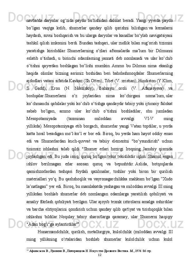 12navbatda   daryolar   og‘zida   paydo   bo‘lishidan   dalolat   beradi.   Yangi   yyerda   paydo
bo‘lgan   vaqtga   kelib,   shumerlar   qanday   qilib   qurishni   bilishgan   va   kemalarni
haydash, suvni boshqarish va bu ularga daryolar va kanallar bo‘ylab navigatsiyani
tashkil qilish imkonini berdi.   Bundan tashqari, ular zudlik bilan sug‘orish tizimini
yaratishga   kirishdilar.   Shumerlarning   o‘zlari   afsonalarda   ma’lum   bir   Dilmunni
eslatib   o‘tishadi,   u   birinchi   odamlarning   jannati   deb   nomlanadi   va   ular   ko‘chib
o‘tishni   qayerdan   boshlagan   bo‘lishi   mumkin.   Ammo   bu   Dilmun   nima   ekanligi
haqida   olimlar   bizning   asrimiz   boshidan   beri   bahslashmoqdalar.   Shumerlarning
ajdodlari vatani sifatida Kavkaz (Sh.Otten), Tibet (V. xristian), Hindiston (Y.Klim,
S.   Gadd),   Eron   (N.   Nikolskiy),   Bahrayn   oroli   (V.   Afanasyeva)   va
boshqalar.Shumerlarni   o‘z   joylaridan   nima   ko‘chirgani   noma’lum,   ular
ko‘chmanchi qabilalar yoki ko‘chib o‘tishga qandaydir tabiiy yoki ijtimoiy falokat
sabab   bo‘lgan,   ammo   ular   ko‘chib   o‘tishni   boshladilar,   shu   jumladan
Mesopotamiyada   (taxminan   miloddan   avvalgi   VI-V   ming
yillikda).   Mesopotamiyaga   etib   borgach,   shumerlar   yangi   Vatan   topdilar,   u   yerda
katta hosil beradigan mo‘l-ko‘l er bor edi.   Biroq, bu yerda ham hayot oddiy emas
edi   va   Shumerlardan   kuch-quvvat   va   tabiiy   elementni   "bo‘ysundirish"   uchun
tinimsiz   ishlashni   talab   qildi.   "Shumer   erlari   hozirgi   Iroqning   Janubiy   qismida
joylashgan  edi.   Bu  juda issiq,   quruq  bo‘lgan  tekis  tekislikdir   iqlim.   Shamol  esgan
ishlov   berilmagan   erlar   asosan   quruq   va   bepushtdir.   Aslida,   botqoqlarda
qamishzorlardan   tashqari   foydali   qazilmalar,   toshlar   yoki   biron   bir   qurilish
materiallari   yo‘q.   Bu   qashshoqlik   va   vayronagarchilikka   mahkum   bo‘lgan   ”Xudo
la’natlagan” yer edi.   Biroq, bu mamlakatda yashagan va miloddan avvalgi III ming
yillikdan   boshlab   shumerlar   deb   nomlangan   odamlarga   yaratilish   qobiliyati   va
amaliy fikrlash qobiliyati berilgan.   Ular ajoyib texnik ixtirolarni amalga oshirdilar
va barcha ehtiyojlarini  qondirish uchun  qanday qilib qat'iyat  va tirishqoqlik  bilan
ishlashni   bildilar.   Noqulay   tabiiy   sharoitlarga   qaramay,   ular   Shumerni   haqiqiy
"Adan bog‘i"ga aylantirdilar 14
. 
Hunarmandchilik,   qurilish,   metallurgiya,   kulolchilik   (miloddan   avvalgi   III
ming   yillikning   o‘rtalaridan   boshlab   shumerlar   kulolchilik   uchun   kulol
14
 Афанасьева В., Луконин В., Померанцева Н. Искусство Древнего Востока. М., 1976.  86 стр. 