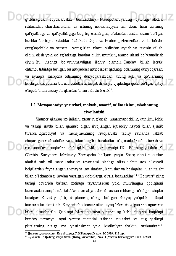 13g‘ildiragidan   foydalanishni   boshladilar),   Mesopotamiyaning   qadimgi   aholisi
ishlashdan   charchamadilar   va   ishning   muvaffaqiyati   har   doim   ham   ularning
qat'iyatliligi   va   qat'iyatliligiga   bog‘liq   emasligini,   o‘zlaridan   ancha   ustun   bo‘lgan
kuchlar   borligini   esladilar.   halokatli   Dajla   va   Frotning   elementlari   va   to‘kilishi,
qurg‘oqchilik   va   samarali   yomg‘irlar:   ularni   oldindan   aytish   va   taxmin   qilish,
oldini olish yoki qo‘zg‘atishga harakat qilish mumkin, ammo ularni bo‘ysundirish
qiyin.   Bu   insonga   bo‘ysunmaydigan   ilohiy   qismdir.   Qanday   bilish   kerak,
ehtimol   tabiatga bo‘lgan bu muqaddas munosabat qadimgi odamning dunyoqarashi
va   ayniqsa   sharqona   odamning   dunyoqarashidan,   uning   aqli   va   qo‘llarining
kuchiga, daryolarni burish, bulutlarni tarqatish va yo‘q qilishga qodir bo‘lgan qat'iy
e'tiqodi bilan asosiy farqlaridan birini izlashi kerak 15
. 
I.2. Mesopotamiya yozuvlari, maktab, maorif, ta’lim tizimi, tabobatning
rivojlanishi
Shumer qishloq xo‘jaligini zarur sug‘orish, hunarmandchilik, qurilish, ichki
va   tashqi   savdo   bilan   qamrab   olgan   rivojlangan   iqtisodiy   hayoti   bilan   ajralib
turardi.   Iqtisodiyot   va   menejmentning   rivojlanishi   tabiiy   ravishda   ishlab
chiqarilgan mahsulotlar va u bilan bog‘liq harakatlar to‘g‘risida hisobot berish va
ma’lumotlarni   saqlashni   talab   qildi.   "Miloddan   avvalgi   IX   -   IV   ming   yillikda.   E.
G‘arbiy   Suriyadan   Markaziy   Erongacha   bo‘lgan   yaqin   Sharq   aholi   punktlari
aholisi   turli   xil   mahsulotlar   va   tovarlarni   hisobga   olish   uchun   uch   o‘lchovli
belgilardan foydalanganlar-mayda loy sharlari, konuslar va boshqalar.,   ular musht
bilan o‘lchamdagi loydan yasalgan qobiqlarga o‘rala boshladilar. 16
  "Konvert" ning
tashqi   devorida   ba’zan   xotiraga   tayanmasdan   yoki   muhrlangan   qobiqlarni
buzmasdan aniq hisob-kitoblarni amalga oshirish uchun ichkariga o‘ralgan chiplar
bosilgan.   Shunday   qilib,   chiplarning   o‘ziga   bo‘lgan   ehtiyoj   yo‘qoldi   –   faqat
taassurotlar etarli edi.   Keyinchalik taassurotlar tayoq bilan chizilgan piktogramma
bilan   almashtirildi.   Qadimgi   Mesopotamiya   yozuvining   kelib   chiqishi   haqidagi
bunday   nazariya   loyni   yozma   material   sifatida   tanlashni   va   eng   qadimgi
plitalarning   o‘ziga   xos,   yostiqsimon   yoki   lentikulyar   shaklini   tushuntiradi".
15
 Древние цивилизации. Под общ. ред. Г.М.Бонгард-Левина. М.,1989.  118 стр.
16
  Rajabov R. R. Qadimgi dunyo tarixi. (Sharq, Yunoniston, Rim).  Т., “Fa n va texnologiya”, 2009. 129 bet. 
