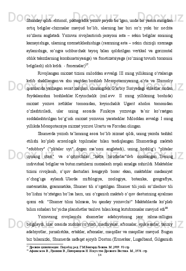 14Shunday qilib.   ehtimol, piktografik yozuv paydo bo‘lgan, unda bir yarim mingdan
ortiq   belgilar-chizmalar   mavjud   bo‘lib,   ularning   har   biri   so‘z   yoki   bir   nechta
so‘zlarni   anglatadi.   Yozuvni   rivojlantirish   jarayoni   asta   –   sekin   belgilar   sonining
kamayishiga, ularning sxematiklashishiga (rasmning asta – sekin chiziqli sxemaga
aylanishiga,   so‘ngra   uchburchak   tayoq   bilan   qoldirilgan   vertikal   va   gorizontal
oblik takozlarning kombinatsiyasiga) va fonetizatsiyaga (so‘zning tovush tomonini
belgilash) olib keldi. - fonemalar) 17
.  
Rivojlangan   mixxat   tizimi   miloddan   avvalgi   III   ming   yillikning   o‘rtalariga
kelib   shakllangan   va   shu   vaqtdan   boshlab   Mesopotamiyaning   o‘rta   va   Shimoliy
qismlarida yashagan semit xalqlari, shuningdek G‘arbiy Suriyadagi eblaitlar undan
foydalanishni   boshladilar.   Keyinchalik   (mil.avv.   II   ming   yillikning   boshida)
mixxat   yozuvi   xetliklar   tomonidan,   keyinchalik   Ugarit   aholisi   tomonidan
o‘zlashtiriladi,   ular   uning   asosida   Finikiya   yozuviga   ta’sir   ko‘rsatgan
soddalashtirilgan   bo‘g‘inli   mixxat   yozuvini   yaratadilar.   Miloddan   avvalgi   I   ming
yillikda Mesopotamiya mixxat yozuvi Urartu va Forsdan olingan.
Shumerda   yozish   ta’limning   asosi   bo‘lib   xizmat   qildi,   uning   yaxshi   tashkil
etilishi   ko‘plab   arxeologik   topilmalar   bilan   tasdiqlangan.   Shumerdagi   maktab
"edubboy"   ("plitalar   uyi"   degan   ma’noni   anglatadi),   uning   boshlig‘i   "plitalar
uyining   otasi"   va   o‘qituvchilar   "katta   birodarlar"deb   nomlangan.   Trening
individual belgilar va butun matnlarni nusxalash orqali amalga oshirildi.   Maktablar
tizimi   rivojlanib,   o‘quv   dasturlari   kengayib   borar   ekan,   maktablar   madaniyat
o‘chog‘iga   aylandi.   Ularda   mifologiya,   zoologiya,   botanika,   geografiya,
matematika,   grammatika,   Shumer   tili   o‘rgatilgan.   Shumer   tili   jonli   so‘zlashuv   tili
bo‘lishni  to‘xtatgan bo‘lsa ham,  uni  o‘rganish maktab o‘quv dasturining ajralmas
qismi   edi:   "Shumer   tilini   bilmasa,   bu   qanday   yozuvchi!"   Maktablarda   ko‘plab
bilim sohalari bo‘yicha planshetlar tanlovi bilan keng kutubxonalar mavjud edi 18
.
Yozuvning   rivojlanishi   shumerlar   adabiyotining   janr   xilma-xilligini
belgilaydi, ular orasida xudolar ro‘yxati, madhiyalar, afsonalar, epik asarlar, tarixiy
adabiyotlar, jurnalistika,  ertaklar, afsonalar, maqollar  va maqollar  mavjud.   Bugun
biz bilamizki, Shumerda nafaqat ajoyib Doston (Ermerkar, Lugalband, Gilgamish
17
 Древние цивилизации. Под общ. ред. Г.М.Бонгард-Левина. М.,1989.  93 стр.
18
 Афанасьева В., Луконин В., Померанцева Н. Искусство Древнего Востока. М., 1976.   стр. 