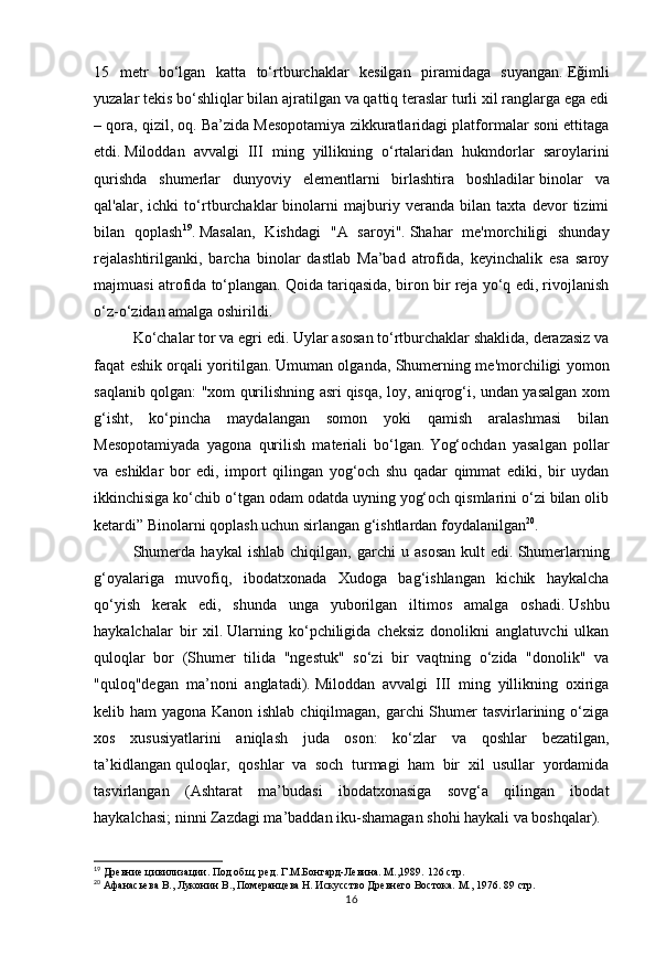 1615   metr   bo‘lgan   katta   to‘rtburchaklar   kesilgan   piramidaga   suyangan.   Eğimli
yuzalar tekis bo‘shliqlar bilan ajratilgan va qattiq teraslar turli xil ranglarga ega edi
– qora, qizil, oq.   Ba’zida Mesopotamiya zikkuratlaridagi platformalar soni ettitaga
etdi.   Miloddan   avvalgi   III   ming   yillikning   o‘rtalaridan   hukmdorlar   saroylarini
qurishda   shumerlar   dunyoviy   elementlarni   birlashtira   boshladilar   binolar   va
qal'alar,   ichki   to‘rtburchaklar   binolarni   majburiy   veranda   bilan   taxta   devor   tizimi
bilan   qoplash 19
.   Masalan,   Kishdagi   "A   saroyi".   Shahar   me'morchiligi   shunday
rejalashtirilganki,   barcha   binolar   dastlab   Ma’bad   atrofida,   keyinchalik   esa   saroy
majmuasi atrofida to‘plangan.   Qoida tariqasida, biron bir reja yo‘q edi, rivojlanish
o‘z-o‘zidan amalga oshirildi.  
Ko‘chalar tor va egri edi.   Uylar asosan to‘rtburchaklar shaklida, derazasiz va
faqat eshik orqali yoritilgan.   Umuman olganda, Shumerning me'morchiligi yomon
saqlanib qolgan: "xom qurilishning asri   qisqa, loy, aniqrog‘i, undan yasalgan xom
g‘isht,   ko‘pincha   maydalangan   somon   yoki   qamish   aralashmasi   bilan
Mesopotamiyada   yagona   qurilish   materiali   bo‘lgan.   Yog‘ochdan   yasalgan   pollar
va   eshiklar   bor   edi,   import   qilingan   yog‘och   shu   qadar   qimmat   ediki,   bir   uydan
ikkinchisiga ko‘chib o‘tgan odam odatda uyning yog‘och qismlarini o‘zi bilan olib
ketardi” Binolarni qoplash uchun sirlangan g‘ishtlardan foydalanilgan 20
.
Shumerda   haykal   ishlab   chiqilgan,   garchi   u   asosan   kult   edi.   Shumerlarning
g‘oyalariga   muvofiq,   ibodatxonada   Xudoga   bag‘ishlangan   kichik   haykalcha
qo‘yish   kerak   edi,   shunda   unga   yuborilgan   iltimos   amalga   oshadi.   Ushbu
haykalchalar   bir   xil.   Ularning   ko‘pchiligida   cheksiz   donolikni   anglatuvchi   ulkan
quloqlar   bor   (Shumer   tilida   "ngestuk"   so‘zi   bir   vaqtning   o‘zida   "donolik"   va
"quloq"degan   ma’noni   anglatadi).   Miloddan   avvalgi   III   ming   yillikning   oxiriga
kelib ham yagona Kanon ishlab chiqilmagan, garchi Shumer  tasvirlarining o‘ziga
xos   xususiyatlarini   aniqlash   juda   oson:   ko‘zlar   va   qoshlar   bezatilgan,
ta’kidlangan   quloqlar,   qoshlar   va   soch   turmagi   ham   bir   xil   usullar   yordamida
tasvirlangan   (Ashtarat   ma’budasi   ibodatxonasiga   sovg‘a   qilingan   ibodat
haykalchasi; ninni Zazdagi ma’baddan iku-shamagan shohi haykali va boshqalar).  
19
 Древние цивилизации. Под общ. ред. Г.М.Бонгард-Левина. М.,1989.  126 стр.
20
 Афанасьева В., Луконин В., Померанцева Н. Искусство Древнего Востока. М., 1976.  89 стр. 