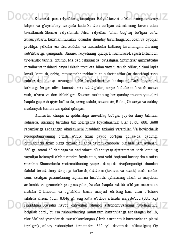 17Shumerda   past   relyef   keng   tarqalgan.   Relyef   tasviri   tafsilotlarning   umumiy
talqini   va   g‘ayritabiiy   darajada   katta   ko‘zlari   bo‘lgan   odamlarning   tasviri   bilan
tavsiflanadi.   Shumer   relyeflarida   Misr   relyeflari   bilan   bog‘liq   bo‘lgan   ba’zi
xususiyatlarni kuzatish mumkin: odamlar shunday tasvirlanganki, bosh va oyoqlar
profilga,   yelkalar   esa   fas,   xudolar   va   hukmdorlar   kattaroq   tasvirlangan,   ularning
sub'ektlariga   qaraganda.   Shumer   relyefining   qiziqarli   namunasi-Lagash   hukmdori
ur-Nanshe tasviri, ehtimol Ma’bad eshiklarida joylashgan.   Shumerlar qimmatbaho
metallar va toshlarni qayta ishlash texnikasi bilan yaxshi tanish edilar, oltinni lapis
lazuli, kumush, qobiq, qimmatbaho toshlar bilan birlashtirdilar (ur shahridagi shoh
qabrlaridan   butaga   suyangan   echki   haykalchasi   va   boshqalar).   Dafn   buyumlari
tarkibiga   kirgan   oltin,   kumush,   mis   dubulg‘alar,   xanjar   boltalarini   bezash   uchun
zarb,   o‘yma   va   don   ishlatilgan.   Shumer   san'atining   har   qanday   muhim   yutuqlari
haqida gapirish   qiyin bo‘lsa-da, uning uslubi, shubhasiz, Bobil, Ossuriya va xaldey
madaniyati tomonidan qabul qilingan.
Shumerlar   chuqur   iz   qoldirishga   muvaffaq   bo‘lgan   joy-bu   ilmiy   bilimlar
sohasida,   ularning   ba’zilari   biz   hozirgacha   foydalanamiz.   Ular   1,   60,   600,   3600
raqamlariga   asoslangan   oltmishinchi   hisoblash   tizimini   yaratdilar.   Va   keyinchalik
Mesopotamiyaning   o‘zida   o‘nlik   tizim   paydo   bo‘lgan   bo‘lsa-da,   qadimgi
oltmishinchi   tizim   bizga   xizmat   qilishda   davom   etmoqda:   biz   hali   ham   aylanani
360 ga, soatni 60 daqiqaga va daqiqalarni 60 soniyaga ajratamiz va hech kimning
xayoliga kelmaydi.o‘nli tizimdan foydalanib, soat yoki daqiqani boshqacha ajratish
mumkin.   Shumerlarda   matematikaning   yuqori   darajada   rivojlanganligi   shundan
dalolat   beradi   ilmiy   darajaga   ko‘tarish,   ildizlarni   (kvadrat   va   kubik)   olish,   sonlar
soni,   kesilgan   piramidaning   hajmlarini   hisoblash,   aylananing   atrofi   va   maydoni,
arifmetik   va   geometrik   progressiyalar,   kasrlar   haqida   eslatib   o‘tilgan   matematik
matnlar.   O‘lchovlar   va   og‘irliklar   tizimi   mavjud   edi.   Eng   kam   vazn   o‘lchovi
sifatida   sheum   (don,   0,046   g),   eng   katta   o‘lchov   sifatida   esa   iste'dod   (30,3   kg)
ishlatilgan.   Xo‘jalik   hayoti   ehtiyojlari   Shumer   astronomiyasining   rivojlanishini
belgilab   berdi,   bu   esa   ruhoniylarning   muntazam   kuzatuvlariga   asoslangan   bo‘lib,
ular Ma’bad yozuvlarida mustahkamlangan (Urda astronomik kuzatuvlar to‘plami
topilgan).,   xaldey   ruhoniylari   tomonidan   360   yil   davomida   o‘tkazilgan).   Oy 