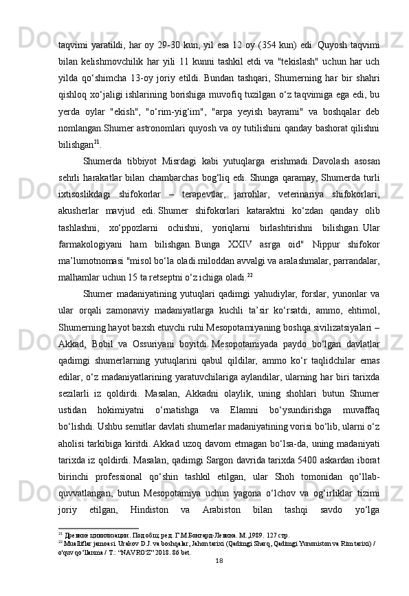 18taqvimi yaratildi, har oy 29-30 kun, yil  esa 12 oy (354 kun) edi.   Quyosh taqvimi
bilan   kelishmovchilik   har   yili   11   kunni   tashkil   etdi   va   "tekislash"   uchun   har   uch
yilda   qo‘shimcha   13-oy   joriy   etildi.   Bundan   tashqari,   Shumerning   har   bir   shahri
qishloq xo‘jaligi ishlarining borishiga muvofiq tuzilgan o‘z taqvimiga ega edi, bu
yerda   oylar   "ekish",   "o‘rim-yig‘im",   "arpa   yeyish   bayrami"   va   boshqalar   deb
nomlangan.Shumer astronomlari quyosh va oy tutilishini qanday bashorat qilishni
bilishgan 21
.
Shumerda   tibbiyot   Misrdagi   kabi   yutuqlarga   erishmadi.   Davolash   asosan
sehrli   harakatlar   bilan   chambarchas   bog‘liq   edi.   Shunga   qaramay,   Shumerda   turli
ixtisoslikdagi   shifokorlar   –   terapevtlar,   jarrohlar,   veterinariya   shifokorlari,
akusherlar   mavjud   edi.   Shumer   shifokorlari   kataraktni   ko‘zdan   qanday   olib
tashlashni,   xo‘ppozlarni   ochishni,   yoriqlarni   birlashtirishni   bilishgan.   Ular
farmakologiyani   ham   bilishgan.   Bunga   XXIV   asrga   oid"   Nippur   shifokor
ma’lumotnomasi "misol bo‘la oladi.miloddan avvalgi va aralashmalar, parrandalar,
malhamlar uchun 15 ta retseptni o‘z ichiga oladi. 22
Shumer   madaniyatining   yutuqlari   qadimgi   yahudiylar,   forslar,   yunonlar   va
ular   orqali   zamonaviy   madaniyatlarga   kuchli   ta’sir   ko‘rsatdi,   ammo,   ehtimol,
Shumerning hayot baxsh etuvchi ruhi Mesopotamiyaning boshqa sivilizatsiyalari –
Akkad,   Bobil   va   Ossuriyani   boyitdi.   Mesopotamiyada   paydo   bo‘lgan   davlatlar
qadimgi   shumerlarning   yutuqlarini   qabul   qildilar,   ammo   ko‘r   taqlidchilar   emas
edilar, o‘z madaniyatlarining yaratuvchilariga aylandilar, ularning har  biri  tarixda
sezilarli   iz   qoldirdi.   Masalan,   Akkadni   olaylik,   uning   shohlari   butun   Shumer
ustidan   hokimiyatni   o‘rnatishga   va   Elamni   bo‘ysundirishga   muvaffaq
bo‘lishdi.   Ushbu semitlar davlati shumerlar madaniyatining vorisi bo‘lib, ularni o‘z
aholisi   tarkibiga  kiritdi.   Akkad  uzoq davom   etmagan  bo‘lsa-da,  uning madaniyati
tarixda iz qoldirdi.   Masalan, qadimgi Sargon davrida tarixda 5400 askardan iborat
birinchi   professional   qo‘shin   tashkil   etilgan,   ular   Shoh   tomonidan   qo‘llab-
quvvatlangan,   butun   Mesopotamiya   uchun   yagona   o‘lchov   va   og‘irliklar   tizimi
joriy   etilgan,   Hindiston   va   Arabiston   bilan   tashqi   savdo   yo‘lga
21
 Древние цивилизации. Под общ. ред. Г.М.Бонгард-Левина. М.,1989.  127 стр.
22
  Mualliflar jamoasi. Urakov D.J. va boshqalar, Jahon tarixi (Qadimgi Sharq, Qadimgi Yunoniston va Rim tarixi) / 
o'quv qo’llanma / T.: “NAVRO'Z” 2018. 86 bet. 
