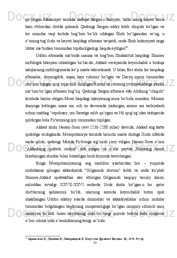 19qo‘yilgan.   Madaniyat   tarixida   nafaqat   Sargon   i   faoliyati,   balki   uning   hayoti   tarixi
ham   e'tibordan   chetda   qolmadi.   Qadimgi   Sargon   oddiy   kelib   chiqishi   bo‘lgan   va
bir   muncha   vaqt   kishda   bog‘bon   bo‘lib   ishlagan.   Shoh   bo‘lganidan   so‘ng,   u
o‘zining tug‘ilishi va hayoti haqidagi afsonani tarqatdi, unda Shoh hokimiyati unga
Ishtar ma’budasi tomonidan topshirilganligi haqida aytilgan 23
.
Ushbu   afsonada   ma’buda   inanna   va   bog‘bon   Shukalitud   haqidagi   Shumer
mifologik hikoyasi  ishlatilgan bo‘lsa-da, Akkad versiyasida  keyinchalik u boshqa
xalqlarning mifologiyasida ko‘p marta takrorlanadi.   U bilan fors shohi kir haqidagi
afsonalar,   shuningdek,   onasi   ham   ruhoniy   bo‘lgan   va   Daryo   oqimi   tomonidan
cho‘pon topgan qirg‘oqqa olib chiqilgan Romul va remning yevropaliklarga yaxshi
ma’lum bo‘lgan afsonasi bog‘liq.   Qadimgi Sargon afsonasi eski Ahdning "chiqish"
kitobida bayon etilgan Muso haqidagi hikoyaning asosi  bo‘lishi mumkin: Musoni
dunyoga   keltirgan   onasi   uni   uch   oy   davomida   yashirgan,   ammo   uni   tarbiyalash
uchun mablag ' topolmay, uni Savatga solib qo‘ygan va Nil qirg‘og‘idan tashqarida
qoldirgan.bola Fir'avnning qizi tomonidan topilgan.
Akkad   shohi   Naram-Suen  (avv.2236-2200  yillar)   davrida,  Akkad   eng   katta
qudratga erishganida, Mesopotamiya tarixida birinchi marta shohga Xudo sifatida
sajda   qilish,   qadimgi   Misrda   Fir'avnga   sig‘inish   joriy   etilgan.   Naram-Suen   o‘zini
"Akkadning   qudratli   xudosi"   deb   atagan   va   o‘sha   paytda   Xudoning   ramzi
hisoblangan shoxlar bilan bezatilgan bosh kiyimda tasvirlangan.
Bizga   Mesopotamiyaning   eng   mashhur   asarlaridan   biri   –   yuqorida
muhokama   qilingan   akkadiyalik   "Gilgamish   dostoni"   keldi   va   unda   ko‘plab
Shumer-Akkad   spektakllari   aks   ettirilgan.   Gilgamish   haqiqiy   tarixiy   shaxs,
miloddan   avvalgi   XXVII-XXVI   asrlarda   Uruk   shohi   bo‘lgan.u   bir   qator
she'rlarning   qahramoni   bo‘ldi,   ularning   asosida   keyinchalik   butun   epik
shakllangan.   Ushbu   adabiy   asarda   shumerlar   va   akkadiyaliklar   uchun   xudolar
tomonidan   belgilangan   taqdirning   muqarrarligiga   bo‘lgan   umumiy   ishonch   aniq
namoyon   bo‘ladi.   Inson   hayotining   oxiri-bu   tungi   quyosh   botishi   kabi   muqarrar
o‘lim   colnza yoki o‘simliklarning kuzgi so‘lishi.  
23
 Афанасьева В., Луконин В., Померанцева Н. Искусство Древнего Востока. М., 1976. 94 стр. 