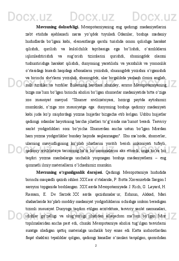 2Mavzuning   dolzarbligi.   Mesopotamiyaning   eng   qadimgi   madaniyatlarini
zabt   etishda   ajablanarli   narsa   yo‘qdek   tuyuladi.   Odamlar,   boshqa   madaniy
hududlarda   bo‘lgani   kabi,   elementlarga   qarshi   turishda   omon   qolishga   harakat
qilishdi,   qurilish   va   kulolchilik   tajribasiga   ega   bo‘lishdi,   o‘simliklarni
iqlimlashtirishdi   va   sug‘orish   tizimlarini   qurishdi,   shuningdek   olamni
tushuntirishga   harakat   qilishdi,   dunyoning   yaratilishi   va   yaxshilik   va   yomonlik
o‘rtasidagi  kurash haqidagi afsonalarni yozishdi, shuningdek yozishni  o‘rganishdi
va birinchi  she'rlarni  yozishdi,   shuningdek,  ular  birgalikda yashash  ilmini  anglab,
sulh   tuzdilar   va   tuzdilar.   Bularning   barchasi   shunday,   ammo   Mesopotamiyaning
bizga ma’lum bo‘lgan birinchi aholisi bo‘lgan shumerlar madaniyatida bitta o‘ziga
xos   xususiyat   mavjud:   "Shumer   sivilizatsiyasi,   hozirgi   paytda   aytishimiz
mumkinki,   o‘ziga   xos   xususiyatga   ega:   dunyoning   boshqa   qadimiy   madaniyati
kabi   juda   ko‘p   miqdordagi   yozma   hujjatlar   bizgacha   etib   kelgan.   Ushbu   hujjatlar
qadimgi odamlar  hayotining barcha jihatlari to‘g‘risida ma’lumot beradi.   Tasviriy
san'at   yodgorliklari   soni   bo‘yicha   Shumerdan   ancha   ustun   bo‘lgan   Misrdan
ham   yozma  yodgorliklar  bunday  hajmda  saqlanmagan".   Shu  ma’noda,  shumerlar,
ularning   mavjudligining   ko‘plab   jihatlarini   yoritib   berish   imkoniyati   tufayli,
qadimiy sivilizatsiya tarixining ba’zi bir namunalarini aks ettiradi, unga ko‘ra biz
taqdiri   yozma   manbalarga   unchalik   yoqmagan   boshqa   madaniyatlarni   –   eng
qimmatli ilmiy materiallarni o‘lchashimiz mumkin.  
Mavzuning   o‘rganilganlik   darajasi.   Qadimgi   Mesopotamiya   hududida
birinchi maqsadli qazish ishlari XIX asr o‘rtalarida, P. Botta Xoremxebda Sargon I
saroyini topganida boshlangan. XIX asrda Mesopotamiyada J.   Rich, G. Layard, H.
Rassam,   E.   De   Sarzek.   XX   asrda   qazishmalar   ur,   Eshnun,   Akkad,   Mari
shaharlarida ko‘plab moddiy madaniyat yodgorliklarini ochishga imkon beradigan
tizimli   xususiyat.   Dunyoga   taqdim   etilgan   arxitektura,   tasviriy   san'at   namunalari,
idishlar   go‘zalligi   va   ulug‘vorligi   jihatidan   allaqachon   ma’lum   bo‘lgan   Misr
topilmalaridan   ancha   past   edi,   chunki   Mesopotamiya   aholisi   tug‘ilgan   tasvirlarni
suratga   oladigan   qattiq   materialga   unchalik   boy   emas   edi.   Katta   inshootlardan
faqat   shaklsiz   tepaliklar   qolgan,   qadimgi   kanallar   o‘zanlari   tarqalgan,   qamishdan 