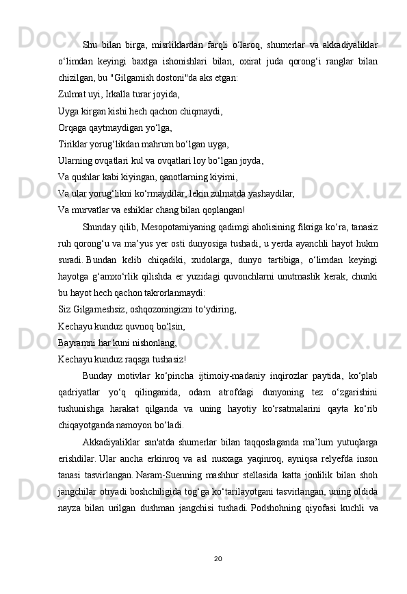 20Shu   bilan   birga,   misrliklardan   farqli   o‘laroq,   shumerlar   va   akkadiyaliklar
o‘limdan   keyingi   baxtga   ishonishlari   bilan,   oxirat   juda   qorong‘i   ranglar   bilan
chizilgan, bu "Gilgamish dostoni"da aks etgan:
Zulmat uyi, Irkalla turar joyida,
Uyga kirgan kishi hech qachon chiqmaydi,
Orqaga qaytmaydigan yo‘lga,
Tiriklar yorug‘likdan mahrum bo‘lgan uyga,
Ularning ovqatlari kul va ovqatlari loy bo‘lgan joyda,
Va qushlar kabi kiyingan, qanotlarning kiyimi,
Va ular yorug‘likni ko‘rmaydilar, lekin zulmatda yashaydilar,
Va murvatlar va eshiklar chang bilan qoplangan!
Shunday qilib, Mesopotamiyaning qadimgi aholisining fikriga ko‘ra, tanasiz
ruh qorong‘u va ma’yus yer osti dunyosiga tushadi, u yerda ayanchli hayot hukm
suradi.   Bundan   kelib   chiqadiki,   xudolarga,   dunyo   tartibiga,   o‘limdan   keyingi
hayotga   g‘amxo‘rlik   qilishda   er   yuzidagi   quvonchlarni   unutmaslik   kerak,   chunki
bu hayot hech qachon takrorlanmaydi:
Siz Gilgameshsiz, oshqozoningizni to‘ydiring,
Kechayu kunduz quvnoq bo‘lsin,
Bayramni har kuni nishonlang,
Kechayu kunduz raqsga tushasiz!
Bunday   motivlar   ko‘pincha   ijtimoiy-madaniy   inqirozlar   paytida,   ko‘plab
qadriyatlar   yo‘q   qilinganida,   odam   atrofdagi   dunyoning   tez   o‘zgarishini
tushunishga   harakat   qilganda   va   uning   hayotiy   ko‘rsatmalarini   qayta   ko‘rib
chiqayotganda namoyon bo‘ladi.
Akkadiyaliklar   san'atda   shumerlar   bilan   taqqoslaganda   ma’lum   yutuqlarga
erishdilar.   Ular   ancha   erkinroq   va   asl   nusxaga   yaqinroq,   ayniqsa   relyefda   inson
tanasi   tasvirlangan.   Naram-Suenning   mashhur   stellasida   katta   jonlilik   bilan   shoh
jangchilar otryadi boshchiligida tog‘ga ko‘tarilayotgani tasvirlangan, uning oldida
nayza   bilan   urilgan   dushman   jangchisi   tushadi.   Podshohning   qiyofasi   kuchli   va 