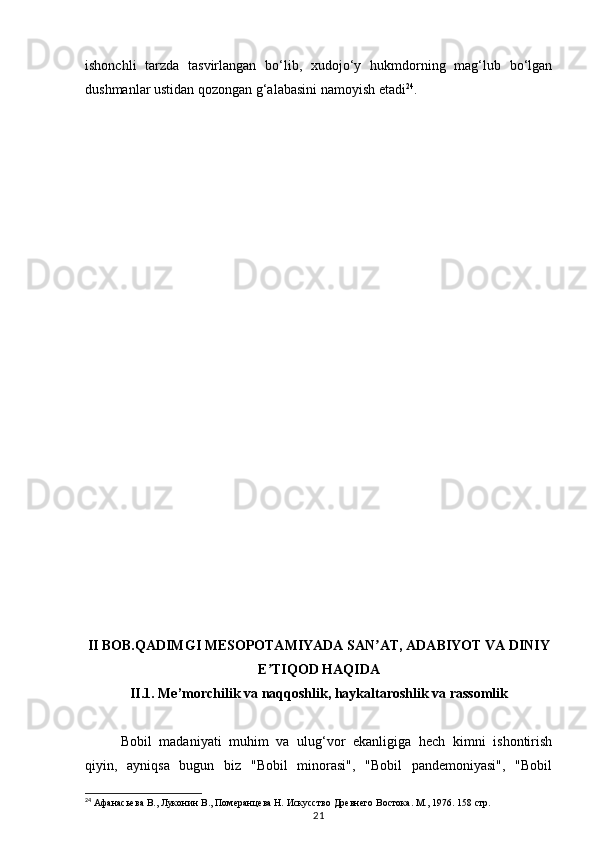 21ishonchli   tarzda   tasvirlangan   bo‘lib,   xudojo‘y   hukmdorning   mag‘lub   bo‘lgan
dushmanlar ustidan qozongan g‘alabasini namoyish etadi 24
.
II BOB.QADIMGI MESOPOTAMIYADA SAN AT, ADABIYOT VA DINIYʼ
E TIQOD HAQIDA	
ʼ
II.1. Me’morchilik va naqqoshlik, haykaltaroshlik va rassomlik
Bobil   madaniyati   muhim   va   ulug‘vor   ekanligiga   hech   kimni   ishontirish
qiyin,   ayniqsa   bugun   biz   "Bobil   minorasi",   "Bobil   pandemoniyasi",   "Bobil
24
 Афанасьева В., Луконин В., Померан цева Н. Искусство Древнего Востока. М., 1976. 158  стр. 