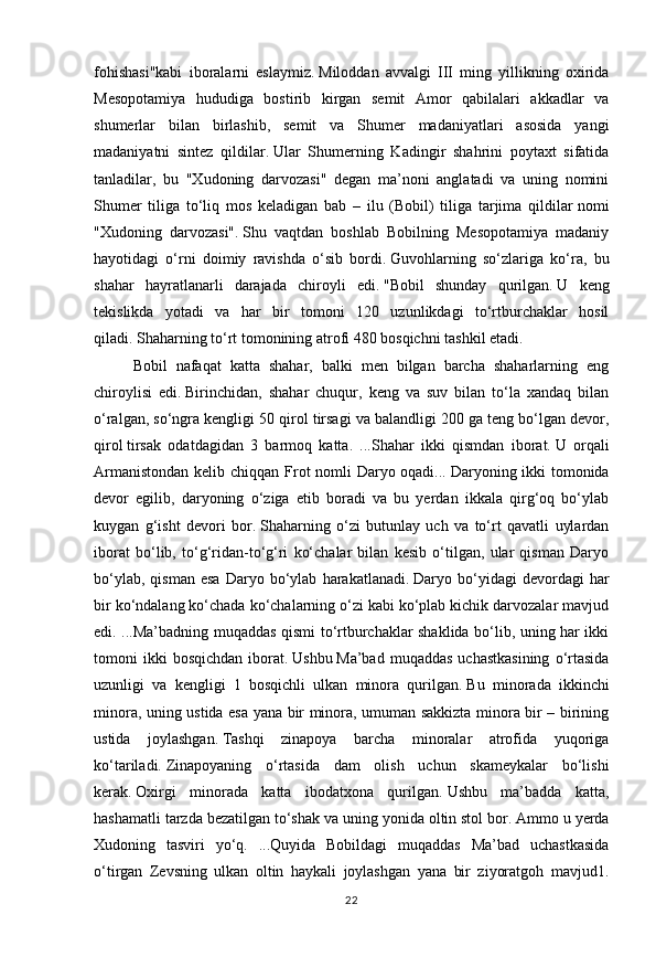 22fohishasi"kabi   iboralarni   eslaymiz.   Miloddan   avvalgi   III   ming   yillikning   oxirida
Mesopotamiya   hududiga   bostirib   kirgan   semit   Amor   qabilalari   akkadlar   va
shumerlar   bilan   birlashib,   semit   va   Shumer   madaniyatlari   asosida   yangi
madaniyatni   sintez   qildilar.   Ular   Shumerning   Kadingir   shahrini   poytaxt   sifatida
tanladilar,   bu   "Xudoning   darvozasi"   degan   ma’noni   anglatadi   va   uning   nomini
Shumer   tiliga   to‘liq   mos   keladigan   bab   –   ilu   (Bobil)   tiliga   tarjima   qildilar   nomi
"Xudoning   darvozasi".   Shu   vaqtdan   boshlab   Bobilning   Mesopotamiya   madaniy
hayotidagi   o‘rni   doimiy   ravishda   o‘sib   bordi.   Guvohlarning   so‘zlariga   ko‘ra,   bu
shahar   hayratlanarli   darajada   chiroyli   edi.   "Bobil   shunday   qurilgan.   U   keng
tekislikda   yotadi   va   har   bir   tomoni   120   uzunlikdagi   to‘rtburchaklar   hosil
qiladi.   Shaharning to‘rt tomonining atrofi 480 bosqichni tashkil etadi.  
Bobil   nafaqat   katta   shahar,   balki   men   bilgan   barcha   shaharlarning   eng
chiroylisi   edi.   Birinchidan,   shahar   chuqur,   keng   va   suv   bilan   to‘la   xandaq   bilan
o‘ralgan, so‘ngra kengligi 50 qirol tirsagi va balandligi 200 ga teng bo‘lgan devor,
qirol   tirsak   odatdagidan   3   barmoq   katta.   ...Shahar   ikki   qismdan   iborat.   U   orqali
Armanistondan  kelib chiqqan Frot nomli  Daryo oqadi...   Daryoning ikki  tomonida
devor   egilib,   daryoning   o‘ziga   etib   boradi   va   bu   yerdan   ikkala   qirg‘oq   bo‘ylab
kuygan   g‘isht   devori   bor.   Shaharning   o‘zi   butunlay   uch   va   to‘rt   qavatli   uylardan
iborat   bo‘lib,   to‘g‘ridan-to‘g‘ri   ko‘chalar   bilan   kesib   o‘tilgan,   ular   qisman   Daryo
bo‘ylab,   qisman   esa   Daryo   bo‘ylab   harakatlanadi.   Daryo  bo‘yidagi   devordagi   har
bir ko‘ndalang ko‘chada ko‘chalarning o‘zi kabi ko‘plab kichik darvozalar mavjud
edi. ...Ma’badning muqaddas qismi to‘rtburchaklar shaklida bo‘lib, uning har ikki
tomoni   ikki  bosqichdan  iborat.   Ushbu   Ma’bad  muqaddas   uchastkasining  o‘rtasida
uzunligi   va   kengligi   1   bosqichli   ulkan   minora   qurilgan.   Bu   minorada   ikkinchi
minora, uning ustida esa yana bir minora, umuman sakkizta minora bir – birining
ustida   joylashgan.   Tashqi   zinapoya   barcha   minoralar   atrofida   yuqoriga
ko‘tariladi.   Zinapoyaning   o‘rtasida   dam   olish   uchun   skameykalar   bo‘lishi
kerak.   Oxirgi   minorada   katta   ibodatxona   qurilgan.   Ushbu   ma’badda   katta,
hashamatli tarzda bezatilgan to‘shak va uning yonida oltin stol bor.   Ammo u yerda
Xudoning   tasviri   yo‘q.   ...Quyida   Bobildagi   muqaddas   Ma’bad   uchastkasida
o‘tirgan   Zevsning   ulkan   oltin   haykali   joylashgan   yana   bir   ziyoratgoh   mavjud1. 