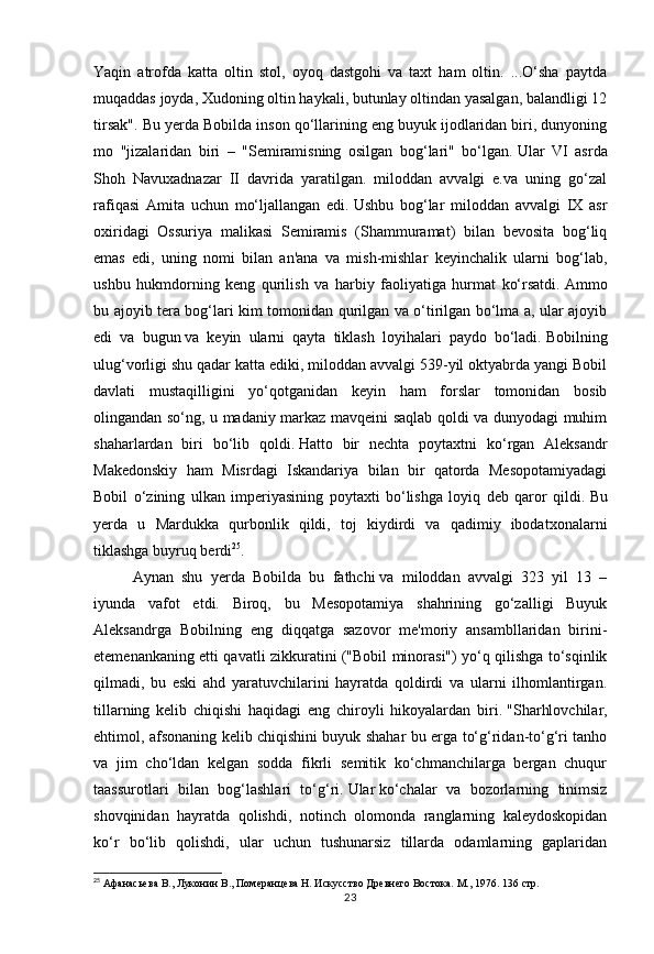 23Yaqin   atrofda   katta   oltin   stol,   oyoq   dastgohi   va   taxt   ham   oltin.   ...O‘sha   paytda
muqaddas joyda, Xudoning oltin haykali, butunlay oltindan yasalgan, balandligi 12
tirsak". Bu yerda Bobilda inson qo‘llarining eng buyuk ijodlaridan biri, dunyoning
mo   "jizalaridan   biri   –   "Semiramisning   osilgan   bog‘lari"   bo‘lgan.   Ular   VI   asrda
Shoh   Navuxadnazar   II   davrida   yaratilgan.   miloddan   avvalgi   e.va   uning   go‘zal
rafiqasi   Amita   uchun   mo‘ljallangan   edi.   Ushbu   bog‘lar   miloddan   avvalgi   IX   asr
oxiridagi   Ossuriya   malikasi   Semiramis   (Shammuramat)   bilan   bevosita   bog‘liq
emas   edi,   uning   nomi   bilan   an'ana   va   mish-mishlar   keyinchalik   ularni   bog‘lab,
ushbu   hukmdorning   keng   qurilish   va   harbiy   faoliyatiga   hurmat   ko‘rsatdi.   Ammo
bu ajoyib tera bog‘lari kim tomonidan qurilgan va o‘tirilgan bo‘lma a, ular ajoyib
edi   va   bugun   va   keyin   ularni   qayta   tiklash   loyihalari   paydo   bo‘ladi.   Bobilning
ulug‘vorligi shu qadar katta ediki, miloddan avvalgi 539-yil oktyabrda yangi Bobil
davlati   mustaqilligini   yo‘qotganidan   keyin   ham   forslar   tomonidan   bosib
olingandan so‘ng, u madaniy markaz mavqeini saqlab qoldi va dunyodagi muhim
shaharlardan   biri   bo‘lib   qoldi.   Hatto   bir   nechta   poytaxtni   ko‘rgan   Aleksandr
Makedonskiy   ham   Misrdagi   Iskandariya   bilan   bir   qatorda   Mesopotamiyadagi
Bobil   o‘zining   ulkan   imperiyasining   poytaxti   bo‘lishga   loyiq   deb   qaror   qildi.   Bu
yerda   u   Mardukka   qurbonlik   qildi,   toj   kiydirdi   va   qadimiy   ibodatxonalarni
tiklashga buyruq berdi 25
.  
Aynan   shu   yerda   Bobilda   bu   fathchi   va   miloddan   avvalgi   323   yil   13   –
iyunda   vafot   etdi.   Biroq,   bu   Mesopotamiya   shahrining   go‘zalligi   Buyuk
Aleksandrga   Bobilning   eng   diqqatga   sazovor   me'moriy   ansambllaridan   birini-
etemenankaning etti qavatli zikkuratini ("Bobil minorasi") yo‘q qilishga to‘sqinlik
qilmadi,   bu   eski   ahd   yaratuvchilarini   hayratda   qoldirdi   va   ularni   ilhomlantirgan.
tillarning   kelib   chiqishi   haqidagi   eng   chiroyli   hikoyalardan   biri.   "Sharhlovchilar,
ehtimol, afsonaning kelib chiqishini buyuk shahar bu erga to‘g‘ridan-to‘g‘ri tanho
va   jim   cho‘ldan   kelgan   sodda   fikrli   semitik   ko‘chmanchilarga   bergan   chuqur
taassurotlari   bilan   bog‘lashlari   to‘g‘ri.   Ular   ko‘chalar   va   bozorlarning   tinimsiz
shovqinidan   hayratda   qolishdi,   notinch   olomonda   ranglarning   kaleydoskopidan
ko‘r   bo‘lib   qolishdi,   ular   uchun   tushunarsiz   tillarda   odamlarning   gaplaridan
25
 Афанасьева В., Луконин В., Померанцева Н. Искусство Древнего Востока. М., 1976.  136 стр. 