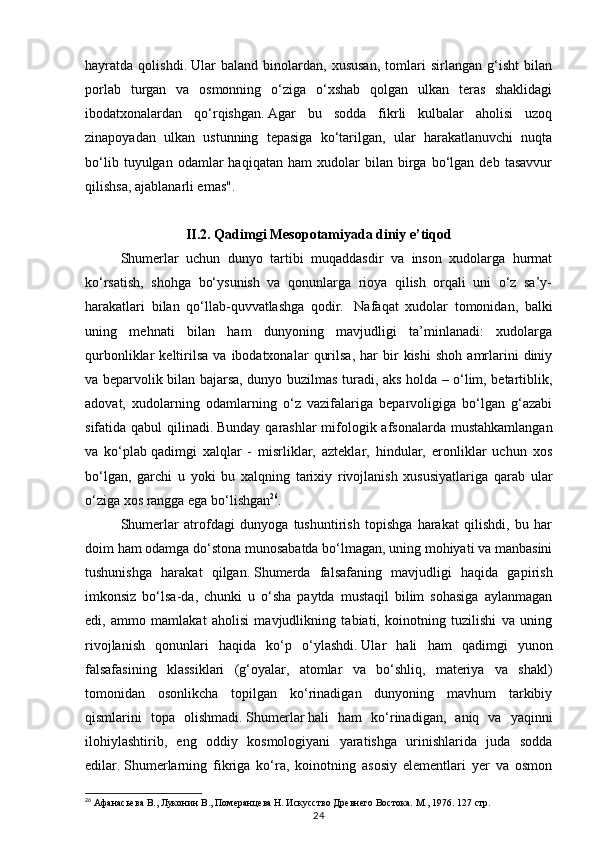 24hayratda   qolishdi.   Ular   baland   binolardan,   xususan,   tomlari   sirlangan   g‘isht   bilan
porlab   turgan   va   osmonning   o‘ziga   o‘xshab   qolgan   ulkan   teras   shaklidagi
ibodatxonalardan   qo‘rqishgan.   Agar   bu   sodda   fikrli   kulbalar   aholisi   uzoq
zinapoyadan   ulkan   ustunning   tepasiga   ko‘tarilgan,   ular   harakatlanuvchi   nuqta
bo‘lib   tuyulgan  odamlar   haqiqatan   ham   xudolar   bilan   birga   bo‘lgan   deb   tasavvur
qilishsa, ajablanarli emas".
II.2. Qadimgi Mesopotamiyada diniy e’tiqod
Shumerlar   uchun   dunyo   tartibi   muqaddasdir   va   inson   xudolarga   hurmat
ko‘rsatish,   shohga   bo‘ysunish   va   qonunlarga   rioya   qilish   orqali   uni   o‘z   sa’y-
harakatlari   bilan   qo‘llab-quvvatlashga   qodir.     Nafaqat   xudolar   tomonidan,   balki
uning   mehnati   bilan   ham   dunyoning   mavjudligi   ta’minlanadi:   xudolarga
qurbonliklar   keltirilsa   va   ibodatxonalar   qurilsa,   har   bir   kishi   shoh   amrlarini   diniy
va beparvolik bilan bajarsa, dunyo buzilmas turadi, aks holda – o‘lim, betartiblik,
adovat,   xudolarning   odamlarning   o‘z   vazifalariga   beparvoligiga   bo‘lgan   g‘azabi
sifatida qabul  qilinadi.   Bunday qarashlar mifologik afsonalarda mustahkamlangan
va   ko‘plab   qadimgi   xalqlar   -   misrliklar,   azteklar,   hindular,   eronliklar   uchun   xos
bo‘lgan,   garchi   u   yoki   bu   xalqning   tarixiy   rivojlanish   xususiyatlariga   qarab   ular
o‘ziga xos rangga ega bo‘lishgan 26
.
Shumerlar   atrofdagi   dunyoga   tushuntirish   topishga   harakat   qilishdi,   bu   har
doim ham odamga do‘stona munosabatda bo‘lmagan, uning mohiyati va manbasini
tushunishga   harakat   qilgan.   Shumerda   falsafaning   mavjudligi   haqida   gapirish
imkonsiz   bo‘lsa-da,   chunki   u   o‘sha   paytda   mustaqil   bilim   sohasiga   aylanmagan
edi,   ammo   mamlakat   aholisi   mavjudlikning   tabiati,   koinotning   tuzilishi   va   uning
rivojlanish   qonunlari   haqida   ko‘p   o‘ylashdi.   Ular   hali   ham   qadimgi   yunon
falsafasining   klassiklari   (g‘oyalar,   atomlar   va   bo‘shliq,   materiya   va   shakl)
tomonidan   osonlikcha   topilgan   ko‘rinadigan   dunyoning   mavhum   tarkibiy
qismlarini   topa   olishmadi.   Shumerlar   hali   ham   ko‘rinadigan,   aniq   va   yaqinni
ilohiylashtirib,   eng   oddiy   kosmologiyani   yaratishga   urinishlarida   juda   sodda
edilar.   Shumerlarning   fikriga   ko‘ra,   koinotning   asosiy   elementlari   yer   va   osmon
26
 Афанасьева В., Луконин В., Померанцева Н. Искусство Древнего Востока. М., 1976.  127 стр. 