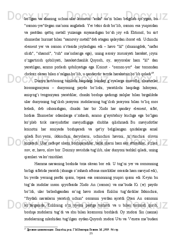 25bo‘lgan   va   shuning   uchun   ular   koinotni   "anki"   so‘zi   bilan   belgilab   qo‘ygan,   bu
"osmon-yer"degan ma’noni anglatadi.   Yer tekis disk bo‘lib, osmon esa yuqoridan
va   pastdan   qattiq   metall   yuzasiga   suyanadigan   bo‘sh   joy   edi.   Ehtimol,   bu   sirt
shumerlar hurmat bilan "samoviy metall"deb atagan qalaydan iborat edi.   Uchinchi
element   yer   va   osmon   o‘rtasida   joylashgan   edi   –   havo   "lil"   (shuningdek,   "nafas
olish",   "shamol",   "ruh"   ma’nolariga   ega),   uning   asosiy   xususiyati   harakat,   joyni
o‘zgartirish   qobiliyati,   harakatchanlik.   Quyosh,   oy,   sayyoralar   ham   "lil"   dan
yaratilgan,   ammo   porlash   qobiliyatiga   ega.   Koinot   -   "osmon-yer"   -har   tomondan
cheksiz okean bilan o‘ralgan bo‘lib, u qandaydir tarzda harakatsiz bo‘lib qoladi 27
.
Dunyo tartibining tuzilishi  haqidagi  bunday g‘oyalarga muvofiq, shumerlar
kosmogoniyani   –   dunyoning   paydo   bo‘lishi,   yaratilishi   haqidagi   hikoyani,
aniqrog‘i   teogoniyani   yaratdilar,   chunki   boshqa   qadimgi   xalqlar   bilan   birgalikda
ular   dunyoning   tug‘ilish   jarayoni   xudolarning   tug‘ilish   jarayoni   bilan   to‘liq   mos
keladi,   deb   ishonishgan,   chunki   har   bir   Xudo   har   qanday   element,   sifat,
hodisa.   Shumerlar   odamlarga   o‘xshash,   ammo   g‘ayritabiiy   kuchga   ega   bo‘lgan
ko‘plab   tirik   mavjudotlar   mavjudligiga   shubha   qilishmadi.   Bu   mavjudotlar
koinotni   har   soniyada   boshqaradi   va   qat'iy   belgilangan   qoidalarga   amal
qiladi.   Biri   yerni,   ikkinchisi   daryolarni,   uchinchisi   havoni,   to‘rtinchisi   olovni
kuzatadi.   Ular nafaqat ularni boshqaradilar, balki ularni ham aks ettiradilar, o‘zlari
suv, er, havo, olov bor.   Doimiy ravishda tug‘ilib, ular dunyoni tashkil qiladi, uning
qismlari va ko‘rinishlari.
Hamma   narsaning   boshida   toza   okean   bor   edi.   U   tog‘ni   yer   va   osmonning
birligi sifatida yaratdi (shunga o‘xshash afsona misrliklar orasida ham mavjud edi),
bu   yerda   yerning   pastki   qismi,   tepasi   esa   osmonning   yuqori   qismi   edi.   Keyin   bu
tog‘da   xudolar   inson   qiyofasida   Xudo   An   (osmon)   va   ma’buda   Ki   (er)   paydo
bo‘ldi,   ular   birlashgandan   so‘ng   havo   xudosi   Enlilni   tug‘dirdilar.   Ikkinchisi,
"foydali   narsalarni   yaratish   uchun"   osmonni   yerdan   ajratdi.   Otasi   An   osmonni
ko‘targanida,   Enlilning   o‘zi   yyerni   pastga   tushirdi   va   u   bilan   turmush   qurib,
boshqa   xudolarni   tug‘di   va   shu   bilan   kosmosni   boshladi.   Oy   xudosi   Sin   (nanna)
xudolarning   nikohidan   tug‘ilgan   oydan-Quyosh   xudosi   Utu   va   Venera   ma’budasi
27
 Древние цивилизации. Под общ. ред. Г.М.Бонгард-Левина. М.,1989.  96 стр. 
