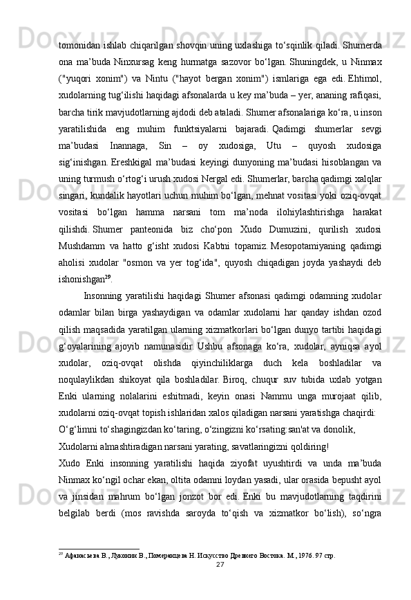27tomonidan ishlab chiqarilgan shovqin uning uxlashiga to‘sqinlik qiladi.   Shumerda
ona   ma’buda   Ninxursag   keng   hurmatga   sazovor   bo‘lgan.   Shuningdek,   u   Ninmax
("yuqori   xonim")   va   Nintu   ("hayot   bergan   xonim")   ismlariga   ega   edi.   Ehtimol,
xudolarning tug‘ilishi haqidagi afsonalarda u key ma’buda – yer, ananing rafiqasi,
barcha tirik mavjudotlarning ajdodi deb ataladi.   Shumer afsonalariga ko‘ra, u inson
yaratilishida   eng   muhim   funktsiyalarni   bajaradi.   Qadimgi   shumerlar   sevgi
ma’budasi   Inannaga,   Sin   –   oy   xudosiga,   Utu   –   quyosh   xudosiga
sig‘inishgan.   Ereshkigal   ma’budasi   keyingi   dunyoning   ma’budasi   hisoblangan   va
uning turmush o‘rtog‘i urush xudosi Nergal edi.   Shumerlar, barcha qadimgi xalqlar
singari, kundalik hayotlari uchun muhim bo‘lgan, mehnat vositasi yoki oziq-ovqat
vositasi   bo‘lgan   hamma   narsani   tom   ma’noda   ilohiylashtirishga   harakat
qilishdi.   Shumer   panteonida   biz   cho‘pon   Xudo   Dumuzini,   qurilish   xudosi
Mushdamm   va   hatto   g‘isht   xudosi   Kabtni   topamiz.   Mesopotamiyaning   qadimgi
aholisi   xudolar   "osmon   va   yer   tog‘ida",   quyosh   chiqadigan   joyda   yashaydi   deb
ishonishgan 29
.
Insonning   yaratilishi   haqidagi   Shumer   afsonasi   qadimgi   odamning   xudolar
odamlar   bilan   birga   yashaydigan   va   odamlar   xudolarni   har   qanday   ishdan   ozod
qilish maqsadida  yaratilgan ularning xizmatkorlari  bo‘lgan dunyo tartibi  haqidagi
g‘oyalarining   ajoyib   namunasidir.   Ushbu   afsonaga   ko‘ra,   xudolar,   ayniqsa   ayol
xudolar,   oziq-ovqat   olishda   qiyinchiliklarga   duch   kela   boshladilar   va
noqulaylikdan   shikoyat   qila   boshladilar.   Biroq,   chuqur   suv   tubida   uxlab   yotgan
Enki   ularning   nolalarini   eshitmadi,   keyin   onasi   Nammu   unga   murojaat   qilib,
xudolarni oziq-ovqat topish ishlaridan xalos qiladigan narsani yaratishga chaqirdi:
O‘g‘limni to‘shagingizdan ko‘taring, o‘zingizni ko‘rsating:san'at va donolik,
Xudolarni almashtiradigan narsani yarating, savatlaringizni qoldiring!
Xudo   Enki   insonning   yaratilishi   haqida   ziyofat   uyushtirdi   va   unda   ma’buda
Ninmax ko‘ngil ochar ekan, oltita odamni loydan yasadi, ular orasida bepusht ayol
va   jinsidan   mahrum   bo‘lgan   jonzot   bor   edi.   Enki   bu   mavjudotlarning   taqdirini
belgilab   berdi   (mos   ravishda   saroyda   to‘qish   va   xizmatkor   bo‘lish),   so‘ngra
29
 Афанасьева В., Луконин В., Померанцева Н. Искусство Древнего Востока. М., 1976.  97 стр. 